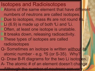 Isotopes and Radioisotopes
Atoms of the same element that have different
numbers of neutrons are called isotopes.
Due to isotopes, mass #s are not round #s.
Li (6.9) is made up of both 6
Li and 7
Li.
Often, at least one isotope is unstable.
It breaks down, releasing radioactivity.
These types of isotopes are called
radioisotopes
Q- Sometimes an isotope is written without its
atomic number - e.g. 35
S (or S-35). Why?
Q- Draw B-R diagrams for the two Li isotopes.
A- The atomic # of an element doesn’t change
Although the number of neutrons can vary,
 