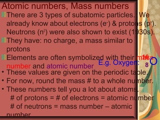 Atomic numbers, Mass numbers
There are 3 types of subatomic particles. We
already know about electrons (e–
) & protons (p+
).
Neutrons (n0
) were also shown to exist (1930s).
They have: no charge, a mass similar to
protons
Elements are often symbolized with their mass
number and atomic number
E.g. Oxygen: O
16
8
• These values are given on the periodic table.
• For now, round the mass # to a whole number.
• These numbers tell you a lot about atoms.
# of protons = # of electrons = atomic number
# of neutrons = mass number – atomic
number
 