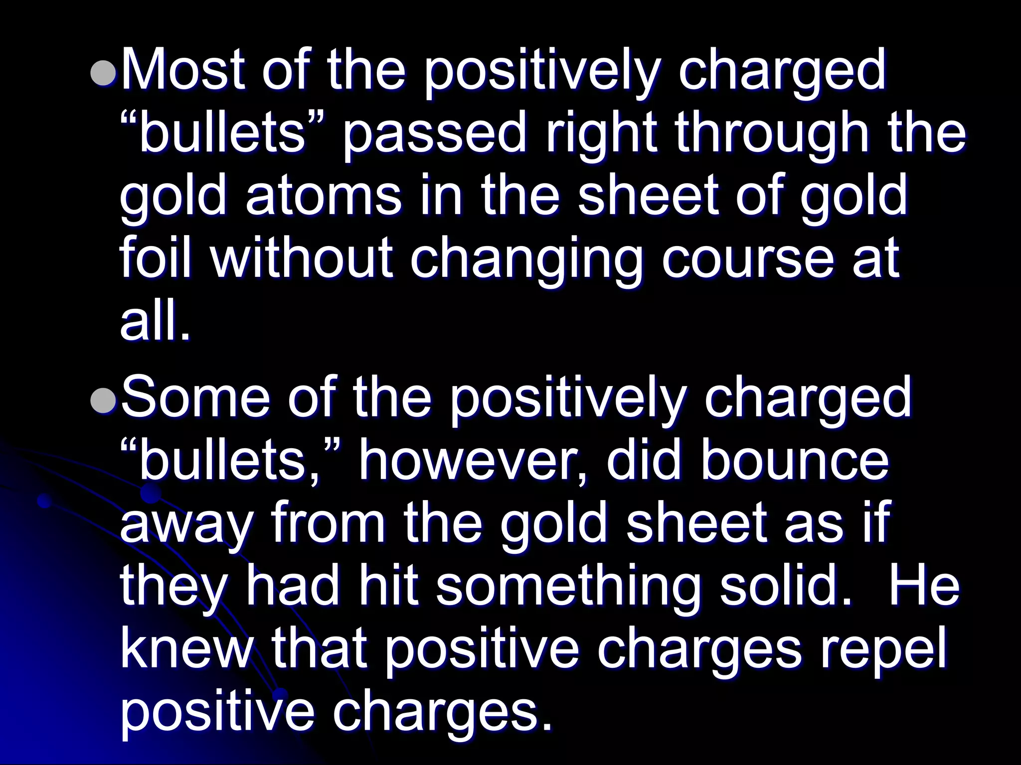 Most of the positively charged
“bullets” passed right through the
gold atoms in the sheet of gold
foil without changing course at
all.
Some of the positively charged
“bullets,” however, did bounce
away from the gold sheet as if
they had hit something solid. He
knew that positive charges repel
positive charges.
 