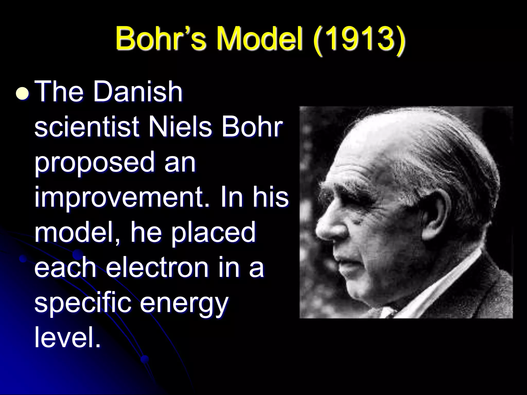 Bohr’s Model (1913)
 The Danish
scientist Niels Bohr
proposed an
improvement. In his
model, he placed
each electron in a
specific energy
level.
 
