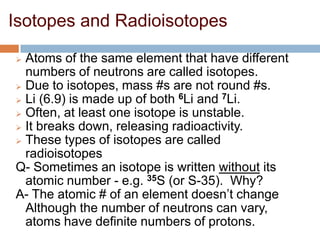 Isotopes and Radioisotopes
 Atoms of the same element that have different
numbers of neutrons are called isotopes.
 Due to isotopes, mass #s are not round #s.
 Li (6.9) is made up of both 6Li and 7Li.
 Often, at least one isotope is unstable.
 It breaks down, releasing radioactivity.
 These types of isotopes are called
radioisotopes
Q- Sometimes an isotope is written without its
atomic number - e.g. 35S (or S-35). Why?
A- The atomic # of an element doesn’t change
Although the number of neutrons can vary,
atoms have definite numbers of protons.
 
