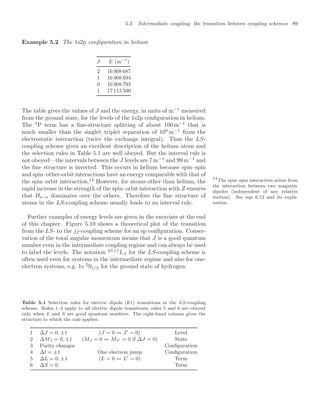 5.3 Intermediate coupling: the transition between coupling schemes 89
Example 5.2 The 1s2p conﬁguration in helium
J E (m−1
)
2 16 908 687
1 16 908 694
0 16 908 793
1 17 113 500
The table gives the values of J and the energy, in units of m−1
measured
from the ground state, for the levels of the 1s2p conﬁguration in helium.
The 3
P term has a ﬁne-structure splitting of about 100 m−1
that is
much smaller than the singlet–triplet separation of 106
m−1
from the
electrostatic interaction (twice the exchange integral). Thus the LS-
coupling scheme gives an excellent description of the helium atom and
the selection rules in Table 5.1 are well obeyed. But the interval rule is
not obeyed—the intervals between the J levels are 7 m−1
and 99 m−1
and
the ﬁne structure is inverted. This occurs in helium because spin–spin
and spin–other-orbit interactions have an energy comparable with that of
the spin–orbit interaction.14
However, for atoms other than helium, the
14
The spin–spin interaction arises from
the interaction between two magnetic
dipoles (independent of any relative
motion). See eqn 6.12 and its expla-
nation.
rapid increase in the strength of the spin–orbit interaction with Z ensures
that Hs−o dominates over the others. Therefore the ﬁne structure of
atoms in the LS-coupling scheme usually leads to an interval rule.
Further examples of energy levels are given in the exercises at the end
of this chapter. Figure 5.10 shows a theoretical plot of the transition
from the LS- to the jj-coupling scheme for an sp conﬁguration. Conser-
vation of the total angular momentum means that J is a good quantum
number even in the intermediate coupling regime and can always be used
to label the levels. The notation 2S+1
LJ for the LS-coupling scheme is
often used even for systems in the intermediate regime and also for one-
electron systems, e.g. 1s 2
S1/2 for the ground state of hydrogen.
Table 5.1 Selection rules for electric dipole (E1) transitions in the LS-coupling
scheme. Rules 1–4 apply to all electric dipole transitions; rules 5 and 6 are obeyed
only when L and S are good quantum numbers. The right-hand column gives the
structure to which the rule applies.
1 ∆J = 0, ±1 (J = 0  J
= 0) Level
2 ∆MJ = 0, ±1 (MJ = 0  MJ = 0 if ∆J = 0) State
3 Parity changes Conﬁguration
4 ∆l = ±1 One electron jump Conﬁguration
5 ∆L = 0, ±1 (L = 0  L
= 0) Term
6 ∆S = 0 Term
 