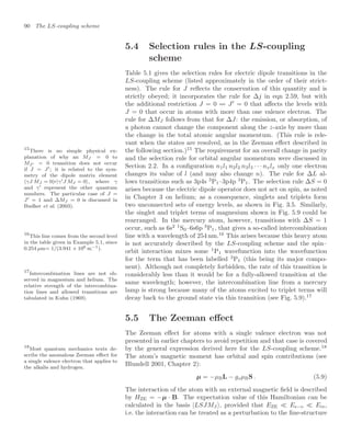 90 The LS-coupling scheme
5.4 Selection rules in the LS-coupling
scheme
Table 5.1 gives the selection rules for electric dipole transitions in the
LS-coupling scheme (listed approximately in the order of their strict-
ness). The rule for J reﬂects the conservation of this quantity and is
strictly obeyed; it incorporates the rule for ∆j in eqn 2.59, but with
the additional restriction J = 0  J
= 0 that aﬀects the levels with
J = 0 that occur in atoms with more than one valence electron. The
rule for ∆MJ follows from that for ∆J: the emission, or absorption, of
a photon cannot change the component along the z-axis by more than
the change in the total atomic angular momentum. (This rule is rele-
vant when the states are resolved, as in the Zeeman eﬀect described in
the following section.)15
The requirement for an overall change in parity
15
There is no simple physical ex-
planation of why an MJ = 0 to
MJ = 0 transition does not occur
if J = J; it is related to the sym-
metry of the dipole matrix element
γJ MJ = 0|r|γJ MJ = 0, where γ
and γ represent the other quantum
numbers. The particular case of J =
J = 1 and ∆MJ = 0 is discussed in
Budker et al. (2003).
and the selection rule for orbital angular momentum were discussed in
Section 2.2. In a conﬁguration n1l1 n2l2 n3l3 · · · nxlx only one electron
changes its value of l (and may also change n). The rule for ∆L al-
lows transitions such as 3p4s 3
P1–3p4p 3
P1. The selection rule ∆S = 0
arises because the electric dipole operator does not act on spin, as noted
in Chapter 3 on helium; as a consequence, singlets and triplets form
two unconnected sets of energy levels, as shown in Fig. 3.5. Similarly,
the singlet and triplet terms of magnesium shown in Fig. 5.9 could be
rearranged. In the mercury atom, however, transitions with ∆S = 1
occur, such as 6s2 1
S0–6s6p 3
P1, that gives a so-called intercombination
line with a wavelength of 254 nm.16
This arises because this heavy atom
16
This line comes from the second level
in the table given in Example 5.1, since
0.254 µm= 1/(3.941 × 106 m−1).
is not accurately described by the LS-coupling scheme and the spin–
orbit interaction mixes some 1
P1 wavefunction into the wavefunction
for the term that has been labelled 3
P1 (this being its major compo-
nent). Although not completely forbidden, the rate of this transition is
considerably less than it would be for a fully-allowed transition at the
same wavelength; however, the intercombination line from a mercury
lamp is strong because many of the atoms excited to triplet terms will
decay back to the ground state via this transition (see Fig. 5.9).17
17
Intercombination lines are not ob-
served in magnesium and helium. The
relative strength of the intercombina-
tion lines and allowed transitions are
tabulated in Kuhn (1969).
5.5 The Zeeman eﬀect
The Zeeman eﬀect for atoms with a single valence electron was not
presented in earlier chapters to avoid repetition and that case is covered
by the general expression derived here for the LS-coupling scheme.18
18
Most quantum mechanics texts de-
scribe the anomalous Zeeman eﬀect for
a single valence electron that applies to
the alkalis and hydrogen.
The atom’s magnetic moment has orbital and spin contributions (see
Blundell 2001, Chapter 2):
µ = −µBL − gsµBS . (5.9)
The interaction of the atom with an external magnetic ﬁeld is described
by HZE = −µ · B. The expectation value of this Hamiltonian can be
calculated in the basis |LSJMJ , provided that EZE  Es−o  Ere,
i.e. the interaction can be treated as a perturbation to the ﬁne-structure
 