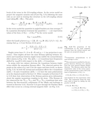 5.5 The Zeeman eﬀect 91
levels of the terms in the LS-coupling scheme. In the vector model we
project the magnetic moment onto J (see Fig. 5.11) following the same
rules as are used in treating ﬁne structure in the LS-coupling scheme
(and taking B = B
ez). This gives
Fig. 5.11 The projection of the
contributions to the total magnetic
moment from the orbital motion and
the spin are projected along J.
HZE = −
µ · J
J (J + 1)
J · B =
L · J + gs S · J
J (J + 1)
µBBJz . (5.10)
In the vector model the quantities in angled brackets are time averages.19
19
Components perpendicular to J
time-average to zero.
In a quantum description treatment the quantities · · · are expectation
values of the form J MJ | · · · |J MJ .20
In the vector model
20
This statement is justiﬁed by the pro-
jection theorem (Section 5.1), derived
from the more general Wigner–Eckart
theorem. The theorem shows that the
expectation value of the vector opera-
tor L is proportional to that of J in the
basis of eigenstates |J MJ , i.e.
J MJ | L |J MJ  ∝ J MJ | J |J MJ  ,
and similarly for the expectation value
of S. The component along the mag-
netic ﬁeld is found by taking the dot
product with B:
J MJ | L · B |J MJ 
∝ J MJ | J · B |J MJ 
∝ J MJ | Jz |J MJ  = MJ .
EZE = gJ µBBMJ , (5.11)
where the Landé g-factor is gJ = { L · J + gs S · J } / {J (J + 1)} . As-
suming that gs  2 (see Section 2.3.4) gives
gJ =
3
2
+
S (S + 1) − L (L + 1)
2J (J + 1)
. (5.12)
Singlet terms have S = 0 so J = L and gJ = 1 (no projection is nec-
essary). Thus singlets all have the same Zeeman splitting between MJ
states and transitions between singlet terms exhibit the normal Zeeman
eﬀect (shown in Fig. 5.12). The ∆MJ = ±1 transitions have frequencies
shifted by ±µBB/h with respect to the ∆MJ = 0 transitions.
In atoms with two valence electrons the transitions between triplet
terms exhibit the anomalous Zeeman eﬀect. The observed pattern de-
pends on the values of gJ and J for the upper and lower levels, as shown
in Fig. 5.13. In both the normal and anomalous eﬀects the π-transitions
(∆MJ = 0) and σ-transitions (∆MJ = ±1) have the same polarizations
as in the classical model in Section 1.8. Other examples in Exercises 5.10
to 5.12 show how observation of the Zeeman pattern gives information
about the angular momentum coupling in the atom. (The Zeeman ef-
fect observed for the 2
P1/2–2
S1/2 and 2
P3/2–2
S1/2 transitions that arise
between the ﬁne-structure components of the alkalis and hydrogen is
treated in Exercise 5.13.) Exercise 5.14 goes through the Paschen–Back
eﬀect that occurs in a strong external magnetic ﬁeld—see Fig. 5.14.
 