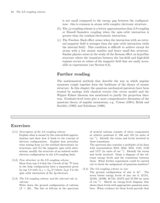 94 The LS-coupling scheme
is not small compared to the energy gap between the conﬁgurat-
ions—this is common in atoms with complex electronic structure.
(b) The jj-coupling scheme is a better approximation than LS-coupling
or Russell–Saunders coupling when the spin–orbit interaction is
greater than the residual electrostatic interaction.
(c) The Paschen–Back eﬀect arises when the interaction with an exter-
nal magnetic ﬁeld is stronger than the spin–orbit interaction (with
the internal ﬁeld). This condition is diﬃcult to achieve except for
atoms with a low atomic number and hence small ﬁne structure.
Similar physics arises in the study of the Zeeman eﬀect on hyperﬁne
structure where the transition between the low-ﬁeld and high-ﬁeld
regimes occurs at values of the magnetic ﬁeld that are easily acces-
sible in experiments (see Section 6.3).
Further reading
The mathematical methods that describe the way in which angular
momenta couple together form the backbone of the theory of atomic
structure. In this chapter the quantum mechanical operators have been
treated by analogy with classical vectors (the vector model) and the
Wigner–Eckart theorem was mentioned to justify the projection theo-
rem. Graduate-level texts give a more comprehensive discussion of the
quantum theory of angular momentum, e.g. Cowan (1981), Brink and
Satchler (1993) and Sobelman (1996).
Exercises
(5.1) Description of the LS-coupling scheme
Explain what is meant by the central-ﬁeld approx-
imation and show how it leads to the concept of
electron conﬁgurations. Explain how perturba-
tions arising from (a) the residual electrostatic in-
teractions, and (b) the magnetic spin–orbit inter-
actions, modify the structure of an isolated multi-
electron conﬁguration in the LS-coupling limit.
(5.2) Fine structure in the LS-coupling scheme
Show from eqn 5.4 that the J levels of the 3
P term
in the 3s4p conﬁguration have a separation given
by eqn 5.8 with βLS = β4p/2 (where β4ps · l is the
spin–orbit interaction of the 4p-electron).
(5.3) The LS-coupling scheme and the interval rule in
calcium
Write down the ground conﬁguration of calcium
(Z = 20). The line at 610 nm in the spectrum
of neutral calcium consists of three components
at relative positions 0, 106 and 158 (in units of
cm−1
). Identify the terms and levels involved in
these transitions.
The spectrum also contains a multiplet of six lines
with wavenumbers 5019, 5033, 5055, 5125, 5139
and 5177 (in units of cm−1
). Identify the terms
and levels involved. Draw a diagram of the rel-
evant energy levels and the transitions between
them. What further experiment could be carried
out to check the assignment of quantum numbers?
(5.4) The LS-coupling scheme in zinc
The ground conﬁguration of zinc is 4s2
. The
seven lowest energy levels of zinc are 0, 32 311,
32 501, 32 890, 46 745, 53 672 and 55 789 (in units
of cm−1
). Sketch an energy-level diagram that
shows these levels with appropriate quantum num-
bers. What evidence do these levels provide that
 