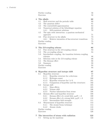 x Contents
Further reading 56
Exercises 58
4 The alkalis 60
4.1 Shell structure and the periodic table 60
4.2 The quantum defect 61
4.3 The central-ﬁeld approximation 64
4.4 Numerical solution of the Schrödinger equation 68
4.4.1 Self-consistent solutions 70
4.5 The spin–orbit interaction: a quantum mechanical
approach 71
4.6 Fine structure in the alkalis 73
4.6.1 Relative intensities of ﬁne-structure transitions 74
Further reading 75
Exercises 76
5 The LS-coupling scheme 80
5.1 Fine structure in the LS-coupling scheme 83
5.2 The jj-coupling scheme 84
5.3 Intermediate coupling: the transition between coupling
schemes 86
5.4 Selection rules in the LS-coupling scheme 90
5.5 The Zeeman eﬀect 90
5.6 Summary 93
Further reading 94
Exercises 94
6 Hyperﬁne structure and isotope shift 97
6.1 Hyperﬁne structure 97
6.1.1 Hyperﬁne structure for s-electrons 97
6.1.2 Hydrogen maser 100
6.1.3 Hyperﬁne structure for l = 0 101
6.1.4 Comparison of hyperﬁne and ﬁne structures 102
6.2 Isotope shift 105
6.2.1 Mass eﬀects 105
6.2.2 Volume shift 106
6.2.3 Nuclear information from atoms 108
6.3 Zeeman eﬀect and hyperﬁne structure 108
6.3.1 Zeeman eﬀect of a weak ﬁeld, µBB  A 109
6.3.2 Zeeman eﬀect of a strong ﬁeld, µBB  A 110
6.3.3 Intermediate ﬁeld strength 111
6.4 Measurement of hyperﬁne structure 112
6.4.1 The atomic-beam technique 114
6.4.2 Atomic clocks 118
Further reading 119
Exercises 120
7 The interaction of atoms with radiation 123
7.1 Setting up the equations 123
 