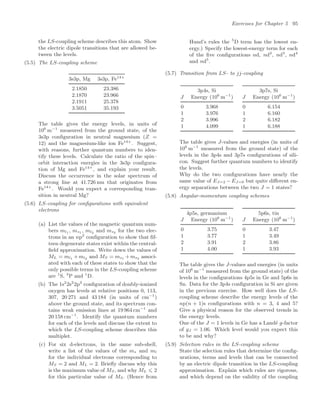 Exercises for Chapter 5 95
the LS-coupling scheme describes this atom. Show
the electric dipole transitions that are allowed be-
tween the levels.
(5.5) The LS-coupling scheme
3s3p, Mg 3s3p, Fe14+
2.1850 23.386
2.1870 23.966
2.1911 25.378
3.5051 35.193
The table gives the energy levels, in units of
106
m−1
measured from the ground state, of the
3s3p conﬁguration in neutral magnesium (Z =
12) and the magnesium-like ion Fe14+
. Suggest,
with reasons, further quantum numbers to iden-
tify these levels. Calculate the ratio of the spin–
orbit interaction energies in the 3s3p conﬁgura-
tion of Mg and Fe14+
, and explain your result.
Discuss the occurrence in the solar spectrum of
a strong line at 41.726 nm that originates from
Fe14+
. Would you expect a corresponding tran-
sition in neutral Mg?
(5.6) LS-coupling for conﬁgurations with equivalent
electrons
(a) List the values of the magnetic quantum num-
bers ml1 , ms1 , ml2 and ms2 for the two elec-
trons in an np2
conﬁguration to show that ﬁf-
teen degenerate states exist within the central-
ﬁeld approximation. Write down the values of
ML = ml1 +ml2 and MS = ms1 +ms2 associ-
ated with each of these states to show that the
only possible terms in the LS-coupling scheme
are 1
S, 3
P and 1
D.
(b) The 1s2
2s2
2p2
conﬁguration of doubly-ionized
oxygen has levels at relative positions 0, 113,
307, 20 271 and 43 184 (in units of cm−1
)
above the ground state, and its spectrum con-
tains weak emission lines at 19 964 cm−1
and
20 158 cm−1
. Identify the quantum numbers
for each of the levels and discuss the extent to
which the LS-coupling scheme describes this
multiplet.
(c) For six d-electrons, in the same sub-shell,
write a list of the values of the ms and ml
for the individual electrons corresponding to
MS = 2 and ML = 2. Brieﬂy discuss why this
is the maximum value of MS, and why ML ⩽ 2
for this particular value of MS. (Hence from
Hund’s rules the 5
D term has the lowest en-
ergy.) Specify the lowest-energy term for each
of the ﬁve conﬁgurations nd, nd2
, nd3
, nd4
and nd5
.
(5.7) Transition from LS- to jj-coupling
3p4s, Si
J Energy (106
m−1
)
0 3.968
1 3.976
2 3.996
1 4.099
3p7s, Si
J Energy (106
m−1
)
0 6.154
1 6.160
2 6.182
1 6.188
The table gives J-values and energies (in units of
106
m−1
measured from the ground state) of the
levels in the 3p4s and 3p7s conﬁgurations of sili-
con. Suggest further quantum numbers to identify
the levels.
Why do the two conﬁgurations have nearly the
same value of EJ=2 − EJ=0 but quite diﬀerent en-
ergy separations between the two J = 1 states?
(5.8) Angular-momentum coupling schemes
4p5s, germanium
J Energy (106
m−1
)
0 3.75
1 3.77
2 3.91
1 4.00
5p6s, tin
J Energy (106
m−1
)
0 3.47
1 3.49
2 3.86
1 3.93
The table gives the J-values and energies (in units
of 106
m−1
measured from the ground state) of the
levels in the conﬁgurations 4p5s in Ge and 5p6s in
Sn. Data for the 3p4s conﬁguration in Si are given
in the previous exercise. How well does the LS-
coupling scheme describe the energy levels of the
np(n + 1)s conﬁgurations with n = 3, 4 and 5?
Give a physical reason for the observed trends in
the energy levels.
One of the J = 1 levels in Ge has a Landé g-factor
of gJ = 1.06. Which level would you expect this
to be and why?
(5.9) Selection rules in the LS-coupling scheme
State the selection rules that determine the conﬁg-
urations, terms and levels that can be connected
by an electric dipole transition in the LS-coupling
approximation. Explain which rules are rigorous,
and which depend on the validity of the coupling
 
