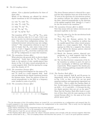 96 The LS-coupling scheme
scheme. Give a physical justiﬁcation for three of
these rules.
Which of the following are allowed for electric
dipole transitions in the LS-coupling scheme:
(a) 1s2s 3
S1–1s3d 3
D1,
(b) 1s2p 3
P1–1s3d 3
D3,
(c) 2s2p 3
P1–2p2 3
P1,
(d) 3p2 3
P1–3p2 3
P2,
(e) 3p6 1
S0–3p5
3d 1
D2?
The transition 4d9
5s2 2
D5/2–4d10
5p 2
P3/2 satis-
ﬁes the selection rules for L, S and J but it ap-
pears to involve two electrons jumping at the same
time. This arises from conﬁguration mixing—the
residual electrostatic interaction may mix conﬁgu-
rations.21
The commutation relations in eqns 5.2
and 5.3 imply that Hre only mixes terms of the
same L, S and J. Suggest a suitable conﬁguration
that gives rise to a 2
P3/2 level that could mix with
the 4d10
5p conﬁguration to cause this transition.
(5.10) The anomalous Zeeman eﬀect
What selection rule governs ∆MJ in electric dipole
transitions? Verify that the 3
S1–3
P2 transition
leads to the pattern of nine equally-spaced lines
shown in Fig. 5.13 when viewed perpendicular to
a weak magnetic ﬁeld. Find the spacing for a mag-
netic ﬂux density of 1 T.
(5.11) The anomalous Zeeman eﬀect
Draw an energy-level diagram for the states of 3
S1
and 3
P1 levels in a weak magnetic ﬁeld. Indi-
cate the allowed electric dipole transitions between
the Zeeman states. Draw the pattern of lines ob-
served perpendicular to the ﬁeld on a frequency
scale (marked in units of µBB/h).
(5.12) The anomalous Zeeman eﬀect
Frequency
2 2 3 2 2 3 2 2
The above Zeeman pattern is observed for a spec-
tral line that originates from one of the levels of a
3
P term in the spectrum of a two-electron system;
the numbers indicate the relative separations of
the lines, observed perpendicular to the direction
of the applied magnetic ﬁeld. Identify L, S and J
for the two levels in the transition.22
(5.13) The anomalous Zeeman eﬀect in alkalis
Note that atoms with one valence electron are not
discussed explicitly in the text.
(a) Give the value of gJ for the one-electron levels
2
S1/2, 2
P1/2 and 2
P3/2.
(b) Show that the Zeeman pattern for the
3s 2
S1/2–3p 2
P3/2 transition in sodium has
six equally-spaced lines when viewed perpen-
dicular to a weak magnetic ﬁeld. Find the
spacing (in GHz) for a magnetic ﬂux density
of 1 T. Sketch the Zeeman pattern observed
along the magnetic ﬁeld.
(c) Sketch the Zeeman pattern observed per-
pendicular to a weak magnetic ﬁeld for the
3s 2
S1/2–3p 2
P1/2 transition in sodium.
(d) The two ﬁne-structure components of the 3s–
3p transition in sodium in parts (b) and (c)
have wavelengths of 589.6 nm and 589.0 nm,
respectively. What magnetic ﬂux density pro-
duces a Zeeman splitting comparable with the
ﬁne structure?23
(5.14) The Paschen–Back eﬀect
In a strong magnetic ﬁeld L and S precess in-
dependently about the ﬁeld direction (as shown
in Fig. 5.14), so that J and MJ are not good
quantum numbers and appropriate eigenstates are
|LMLSMS. This is called the Paschen–Back ef-
fect. In this regime the LS-coupling selection rules
are ∆ML = 0, ±1 and ∆MS = 0 (because the elec-
tric dipole operator does not act on the spin).24
Show that the Paschen–Back eﬀect leads to a pat-
tern of three lines with the same spacing as in the
normal Zeeman eﬀect (i.e. the same as if we com-
pletely ignore spin).25
21In the discussion of the LS-coupling scheme we treated Hre as a perturbation on a conﬁguration and assumed that Ere
is small compared to the energy separation between the conﬁgurations in the central ﬁeld. This is rarely true for high-lying
conﬁgurations of complex atoms.
22The relative intensities of the components have not been indicated.
23This value is greater than 1 T so the assumption of a weak ﬁeld in part (b) is valid.
24The rules for J and MJ are not relevant in this regime.
25The Paschen–Back eﬀect occurs when the valence electrons interact more strongly with the external magnetic ﬁeld than
with the orbital ﬁeld in Hs−o. The LS-coupling scheme still describes this system, i.e. L and S are good quantum numbers.
 