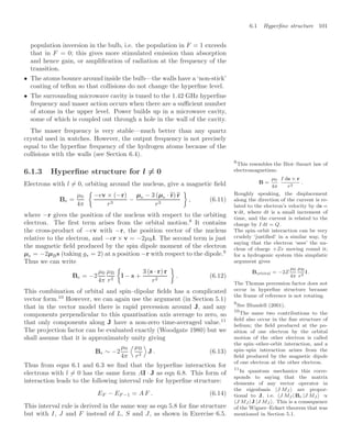 6.1 Hyperﬁne structure 101
population inversion in the bulb, i.e. the population in F = 1 exceeds
that in F = 0; this gives more stimulated emission than absorption
and hence gain, or ampliﬁcation of radiation at the frequency of the
transition.
• The atoms bounce around inside the bulb—the walls have a ‘non-stick’
coating of teﬂon so that collisions do not change the hyperﬁne level.
• The surrounding microwave cavity is tuned to the 1.42 GHz hyperﬁne
frequency and maser action occurs when there are a suﬃcient number
of atoms in the upper level. Power builds up in a microwave cavity,
some of which is coupled out through a hole in the wall of the cavity.
The maser frequency is very stable—much better than any quartz
crystal used in watches. However, the output frequency is not precisely
equal to the hyperﬁne frequency of the hydrogen atoms because of the
collisions with the walls (see Section 6.4).
6.1.3 Hyperﬁne structure for l = 0
Electrons with l = 0, orbiting around the nucleus, give a magnetic ﬁeld
Be =
µ0
4π

−ev × (−r)
r3
−
µe − 3 (µe · 
r)
r
r3

, (6.11)
where −r gives the position of the nucleus with respect to the orbiting
electron. The ﬁrst term arises from the orbital motion.8
It contains
8
This resembles the Biot–Savart law of
electromagnetism:
B =
µ0
4π
I ds × r
r3
.
Roughly speaking, the displacement
along the direction of the current is re-
lated to the electron’s velocity by ds =
v dt, where dt is a small increment of
time, and the current is related to the
charge by I dt = Q.
The spin–orbit interaction can be very
crudely ‘justiﬁed’ in a similar way, by
saying that the electron ‘sees’ the nu-
cleus of charge +Ze moving round it;
for a hydrogenic system this simplistic
argument gives
Borbital = −2Z
µ0
4π
µB
r3
l .
The Thomas precession factor does not
occur in hyperﬁne structure because
the frame of reference is not rotating.
the cross-product of −ev with −r, the position vector of the nucleus
relative to the electron, and −er × v = −2µBl. The second term is just
the magnetic ﬁeld produced by the spin dipole moment of the electron
µe = −2µBs (taking gs = 2) at a position −r with respect to the dipole.9
9
See Blundell (2001).
Thus we can write
Be = −2
µ0
4π
µB
r3

l − s +
3 (s · r) r
r2

. (6.12)
This combination of orbital and spin–dipolar ﬁelds has a complicated
vector form.10
However, we can again use the argument (in Section 5.1)
10
The same two contributions to the
ﬁeld also occur in the ﬁne structure of
helium; the ﬁeld produced at the po-
sition of one electron by the orbital
motion of the other electron is called
the spin–other-orbit interaction, and a
spin–spin interaction arises from the
ﬁeld produced by the magnetic dipole
of one electron at the other electron.
that in the vector model there is rapid precession around J, and any
components perpendicular to this quantisation axis average to zero, so
that only components along J have a non-zero time-averaged value.11
11
In quantum mechanics this corre-
sponds to saying that the matrix
elements of any vector operator in
the eigenbasis |J MJ  are propor-
tional to J, i.e. J MJ | Be |J MJ  ∝
J MJ | J |J MJ . This is a consequence
of the Wigner–Eckart theorem that was
mentioned in Section 5.1.
The projection factor can be evaluated exactly (Woodgate 1980) but we
shall assume that it is approximately unity giving
Be ∼ −2
µ0
4π
.µB
r3
/
J . (6.13)
Thus from eqns 6.1 and 6.3 we ﬁnd that the hyperﬁne interaction for
electrons with l = 0 has the same form AI · J as eqn 6.8. This form of
interaction leads to the following interval rule for hyperﬁne structure:
EF − EF −1 = A F . (6.14)
This interval rule is derived in the same way as eqn 5.8 for ﬁne structure
but with I, J and F instead of L, S and J, as shown in Exercise 6.5.
 