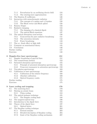 Contents xi
7.1.1 Perturbation by an oscillating electric ﬁeld 124
7.1.2 The rotating-wave approximation 125
7.2 The Einstein B coeﬃcients 126
7.3 Interaction with monochromatic radiation 127
7.3.1 The concepts of π-pulses and π/2-pulses 128
7.3.2 The Bloch vector and Bloch sphere 128
7.4 Ramsey fringes 132
7.5 Radiative damping 134
7.5.1 The damping of a classical dipole 135
7.5.2 The optical Bloch equations 137
7.6 The optical absorption cross-section 138
7.6.1 Cross-section for pure radiative broadening 141
7.6.2 The saturation intensity 142
7.6.3 Power broadening 143
7.7 The a.c. Stark eﬀect or light shift 144
7.8 Comment on semiclassical theory 145
7.9 Conclusions 146
Further reading 147
Exercises 148
8 Doppler-free laser spectroscopy 151
8.1 Doppler broadening of spectral lines 151
8.2 The crossed-beam method 153
8.3 Saturated absorption spectroscopy 155
8.3.1 Principle of saturated absorption spectroscopy 156
8.3.2 Cross-over resonances in saturation spectroscopy 159
8.4 Two-photon spectroscopy 163
8.5 Calibration in laser spectroscopy 168
8.5.1 Calibration of the relative frequency 168
8.5.2 Absolute calibration 169
8.5.3 Optical frequency combs 171
Further reading 175
Exercises 175
9 Laser cooling and trapping 178
9.1 The scattering force 179
9.2 Slowing an atomic beam 182
9.2.1 Chirp cooling 184
9.3 The optical molasses technique 185
9.3.1 The Doppler cooling limit 188
9.4 The magneto-optical trap 190
9.5 Introduction to the dipole force 194
9.6 Theory of the dipole force 197
9.6.1 Optical lattice 201
9.7 The Sisyphus cooling technique 203
9.7.1 General remarks 203
9.7.2 Detailed description of Sisyphus cooling 204
9.7.3 Limit of the Sisyphus cooling mechanism 207
 