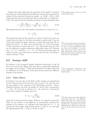 6.2 Isotope shift 105
Column II in this table gives the positions of the peaks15
measured 15
The highest peak in the case of the
closely-spaced pairs.
from Fig. 6.6. Column III gives the diﬀerence between the frequencies in
column II (the intervals between the peaks), e.g. 21.96 − 19.14 = 2.82.
Column IV gives the ratio of the intervals in column III, e.g. 3.53/2.82 =
1.252. The interval rule for hyperﬁne structure in eqn 6.14 predicts that
x =
EF − EF −1
EF −1 − EF −2
=
AF
A (F − 1)
=
F
F − 1
. (6.18)
Rearrangement gives the total angular momentum F in terms of x as
F =
x
x − 1
. (6.19)
The numerical values of this quantity in column V (that have been cal-
culated from the data by the above procedure) conﬁrm that F has the
value used to label the peaks. Moreover, we ﬁnd that peak g ﬁts the in-
terval rule with F = 8. Thus, since this level has J = 11/2, this isotope
(151
Eu) must have a nuclear spin of I = 5/2—this follows from the rules
for the addition of angular momentum which allow values of F between
Fmax = I + J = 8 and Fmin = |I − J| = 3.16
Exercise 6.5 shows that the
16
The proof of this result using opera-
tors can be found in quantum mechan-
ics texts. It can be justiﬁed by anal-
ogy with vector addition: the maxi-
mum value occurs when the two an-
gular momentum vectors point in the
same direction and the minimum value
when they are anti-parallel.
other six peaks a to f also obey an interval rule and they all belong to
another isotope (153
Eu).
6.2 Isotope shift
In addition to the (magnetic dipole) hyperﬁne interaction in eqn 6.8
there are several other eﬀects that may have a comparable magnitude
(or might even be larger).17
This section describes two eﬀects that lead 17
The quadrupole interaction was
noted in Table 6.1, but will not be dis-
cussed further.
to a diﬀerence in the frequency of the spectral lines emitted by diﬀerent
isotopes of an element.
6.2.1 Mass eﬀects
In Chapter 1 we saw that, in the Bohr model, energies are proportional
to the reduced mass of the electron, given in eqn 1.13, and this scal-
ing also applies to the solutions of the Schrödinger equation. Thus a
transition between two levels of energies E1 and E2 has a wavenumber
%
ν = (E2 − E1) /hc that is related to %
ν∞, the value for a ‘theoretical’
atom with a nucleus of inﬁnite mass, by
%
ν = %
ν∞ ×
MN
me + MN
, (6.20)
where MN is the mass of the nucleus. However, %
ν∞ cannot be measured.
What we can observe is the diﬀerence in wavenumbers between two
isotopes of an element, e.g. hydrogen and deuterium for Z = 1. In
general, for two isotopes with atomic masses A
and A
, we can make
the approximation MN = A
Mp or A
Mp, so that18
18
Strictly, atomic mass units should be
used rather than Mp. The diﬀerence
between the mass of an atom and its
nucleus equals the mass of the electrons
including the contribution from their
binding energy. However, for this esti-
mate we do not need to know MN pre-
cisely.
 