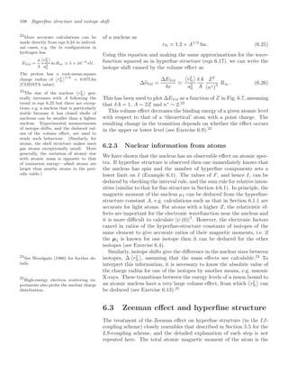108 Hyperﬁne structure and isotope shift
of a nucleus as
rN  1.2 × A1/3
fm . (6.25)
Using this equation and making the same approximations for the wave-
function squared as in hyperﬁne structure (eqn 6.17), we can write the
isotope shift caused by the volume eﬀect as
∆%
νVol =
∆EVol
hc


r2
N

a2
0
δA
A
Z2
(n∗)
3 R∞ . (6.26)
This has been used to plot ∆EVol as a function of Z in Fig. 6.7, assuming
that δA = 1, A ∼ 2Z and n∗
∼ 2.22
22
More accurate calculations can be
made directly from eqn 6.24 in individ-
ual cases, e.g. the 1s conﬁguration in
hydrogen has
EVol =
4
3

r2
N

a2
0
hcR∞ 5 × 10−9
eV.
The proton has a root-mean-square
charge radius of

r2
N
1/2
= 0.875 fm
(CODATA value).
This volume eﬀect decreases the binding energy of a given atomic level
with respect to that of a ‘theoretical’ atom with a point charge. The
resulting change in the transition depends on whether the eﬀect occurs
in the upper or lower level (see Exercise 6.9).23
23
The size of the nucleus

r2
N

gen-
erally increases with A following the
trend in eqn 6.25 but there are excep-
tions, e.g. a nucleus that is particularly
stable because it has closed shells of
nucleons can be smaller than a lighter
nucleus. Experimental measurements
of isotope shifts, and the deduced val-
ues of the volume eﬀect, are used to
study such behaviour. (Similarly, for
atoms, the shell structure makes inert
gas atoms exceptionally small. More
generally, the variation of atomic size
with atomic mass is opposite to that
of ionization energy—alkali atoms are
larger than nearby atoms in the peri-
odic table.)
6.2.3 Nuclear information from atoms
We have shown that the nucleus has an observable eﬀect on atomic spec-
tra. If hyperﬁne structure is observed then one immediately knows that
the nucleus has spin and the number of hyperﬁne components sets a
lower limit on I (Example 6.1). The values of F, and hence I, can be
deduced by checking the interval rule, and the sum rule for relative inten-
sities (similar to that for ﬁne structure in Section 4.6.1). In principle, the
magnetic moment of the nucleus µI can be deduced from the hyperﬁne-
structure constant A, e.g. calculations such as that in Section 6.1.1 are
accurate for light atoms. For atoms with a higher Z, the relativistic ef-
fects are important for the electronic wavefunction near the nucleus and
it is more diﬃcult to calculate |ψ (0)|2
. However, the electronic factors
cancel in ratios of the hyperﬁne-structure constants of isotopes of the
same element to give accurate ratios of their magnetic moments, i.e. if
the µI is known for one isotope then it can be deduced for the other
isotopes (see Exercise 6.4).
Similarly, isotope shifts give the diﬀerence in the nuclear sizes between
isotopes, ∆

r2
N

, assuming that the mass eﬀects are calculable.24
To
24
See Woodgate (1980) for further de-
tails. interpret this information, it is necessary to know the absolute value of
the charge radius for one of the isotopes by another means, e.g. muonic
X-rays. These transitions between the energy levels of a muon bound to
an atomic nucleus have a very large volume eﬀect, from which

r2
N

can
be deduced (see Exercise 6.13).25
25
High-energy electron scattering ex-
periments also probe the nuclear charge
distribution.
6.3 Zeeman eﬀect and hyperﬁne structure
The treatment of the Zeeman eﬀect on hyperﬁne structure (in the IJ-
coupling scheme) closely resembles that described in Section 5.5 for the
LS-coupling scheme, and the detailed explanation of each step is not
repeated here. The total atomic magnetic moment of the atom is the
 