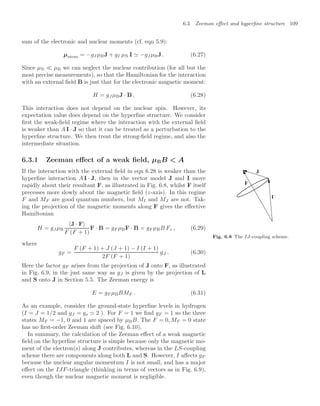 6.3 Zeeman eﬀect and hyperﬁne structure 109
sum of the electronic and nuclear moments (cf. eqn 5.9):
µatom = −gJ µBJ + gI µN I  −gJµBJ . (6.27)
Since µN  µB we can neglect the nuclear contribution (for all but the
most precise measurements), so that the Hamiltonian for the interaction
with an external ﬁeld B is just that for the electronic magnetic moment:
H = gJ µBJ · B . (6.28)
This interaction does not depend on the nuclear spin. However, its
expectation value does depend on the hyperﬁne structure. We consider
ﬁrst the weak-ﬁeld regime where the interaction with the external ﬁeld
is weaker than A I · J so that it can be treated as a perturbation to the
hyperﬁne structure. We then treat the strong-ﬁeld regime, and also the
intermediate situation.
6.3.1 Zeeman eﬀect of a weak ﬁeld, µBB  A
I
J
F
Fig. 6.8 The IJ-coupling scheme.
If the interaction with the external ﬁeld in eqn 6.28 is weaker than the
hyperﬁne interaction A I · J, then in the vector model J and I move
rapidly about their resultant F, as illustrated in Fig. 6.8, whilst F itself
precesses more slowly about the magnetic ﬁeld (z-axis). In this regime
F and MF are good quantum numbers, but MI and MJ are not. Tak-
ing the projection of the magnetic moments along F gives the eﬀective
Hamiltonian
H = gJ µB
J · F
F (F + 1)
F · B = gF µBF · B = gF µBB Fz , (6.29)
where
gF =
F (F + 1) + J (J + 1) − I (I + 1)
2F (F + 1)
gJ . (6.30)
Here the factor gF arises from the projection of J onto F, as illustrated
in Fig. 6.9, in the just same way as gJ is given by the projection of L
and S onto J in Section 5.5. The Zeeman energy is
E = gF µBBMF . (6.31)
As an example, consider the ground-state hyperﬁne levels in hydrogen
(I = J = 1/2 and gJ = gs  2 ). For F = 1 we ﬁnd gF = 1 so the three
states MF = −1, 0 and 1 are spaced by µBB. The F = 0, MF = 0 state
has no ﬁrst-order Zeeman shift (see Fig. 6.10).
In summary, the calculation of the Zeeman eﬀect of a weak magnetic
ﬁeld on the hyperﬁne structure is simple because only the magnetic mo-
ment of the electron(s) along J contributes, whereas in the LS-coupling
scheme there are components along both L and S. However, I aﬀects gF
because the nuclear angular momentum I is not small, and has a major
eﬀect on the IJF-triangle (thinking in terms of vectors as in Fig. 6.9),
even though the nuclear magnetic moment is negligible.
 