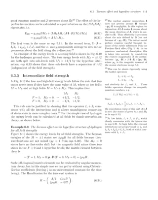 6.3 Zeeman eﬀect and hyperﬁne structure 111
good quantum number and J precesses about B.27
The eﬀect of the hy- 27
The nuclear angular momentum I
does not precess around B because
−µI ·B is negligible. In this regime the
interaction A I·J makes I precess about
the mean direction of J, which is par-
allel to B. Thus eﬀectively I precesses
about the axis deﬁned by B (but not
because of −µI · B). The vector model
picture requires careful thought be-
cause of the subtle diﬀerences from the
Paschen–Back eﬀect (Fig. 5.14). In the
quantum mechanical description this
is taken into account by considering
the relative magnitudes of the pertur-
bations: |µe · B|  |A I · J|  |µI · B|,
where µe is the magnetic moment of
the atomic electrons in eqn 5.9.
perﬁne interaction can be calculated as a perturbation on the |IMIJMJ
eigenstates, i.e.
EZE = gJ µBBMJ + IMIJMJ | A I · J |IMIJMJ (6.32)
= gJ µBB MJ + A MI MJ . (6.33)
The ﬁrst term is the same as eqn 5.11. In the second term, I · J =
IxJx + IyJy + IzJz and the x- and y-components average to zero in the
precession about the ﬁeld along the z-direction.28
28
This can be shown rigorously using
the ladder operators
I+ ≡ Ix + i Iy ,
I− ≡ Ix − i Iy ,
and similarly for J+ and J−. These
ladder operators change the magnetic
quantum numbers, e.g.
I+ |I MI  ∝ |I MI + 1 .
Since
IxJx + IyJy =
1
2
(I+J− + I−J+) ,
the expectation value of this part of I·J
is zero (for states of given MJ and MI
as in eqn 6.32).
An example of the energy levels in a strong ﬁeld is shown in Fig. 6.10
for the hydrogen ground state. The two energy levels with MJ = ±1/2
are both split into sub-levels with MI = ±1/2 by the hyperﬁne inter-
action; eqn 6.33 shows that these sub-levels have a separation of A/2
(independent of the ﬁeld strength).
6.3.3 Intermediate ﬁeld strength
In Fig. 6.10 the low- and high-ﬁeld energy levels follow the rule that two
states never cross if they have the same value of M, where at low ﬁelds
M = MF and at high ﬁelds M = MI + MJ . This implies that
MJ MI
F = 1, MF = 0 → +1/2, −1/2,
F = 0, MF = 0 → −1/2, +1/2.
This rule can be justiﬁed by showing that the operator Iz + Jz com-
mutes with all the interactions and it allows unambiguous connection
of states even in more complex cases.29
For the simple case of hydrogen
29
At low ﬁelds, Iz + Jz ≡ Fz, which
clearly commutes with the interaction
in eqn 6.29. At high ﬁelds the relevant
interactions are proportional to Jz and
IxJx +IyJy +IzJz, both of which com-
mute with Iz + Jz.
the energy levels can be calculated at all ﬁelds by simple perturbation
theory, as shown below.
Example 6.3 The Zeeman eﬀect on the hyperﬁne structure of hydrogen
for all ﬁeld strengths
Figure 6.10 shows the energy levels for all ﬁeld strengths. The Zeeman
energies of the M = ±1 states are ±µBB for all ﬁelds because their
wavefunctions are not mixed (gF = 1 from eqn 6.30). The MF = 0
states have no ﬁrst-order shift but the magnetic ﬁeld mixes these two
states in the F = 0 and 1 hyperﬁne levels; the matrix element between
them is
− F = 1, MF = 0| µ · B |F = 0, MF = 0 = ζµBB .
Such (oﬀ-diagonal) matrix elements can be evaluated by angular momen-
tum theory, but in this simple case we can get by without using Clebsch–
Gordan coeﬃcients (leaving ζ as an undetermined constant for the time
being). The Hamiltonian for the two-level system is
H =

A/2 ζµBB
ζµBB −A/2

. (6.34)
 
