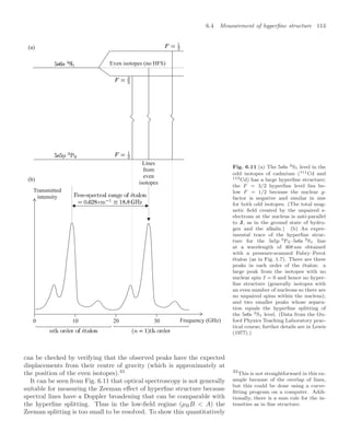6.4 Measurement of hyperﬁne structure 113
Even isotopes (no HFS)
Lines
from
even
isotopes
10 20 30
0
Transmitted
intensity
Frequency (GHz)
(a)
(b)
Fig. 6.11 (a) The 5s6s 3S1 level in the
odd isotopes of cadmium (111Cd and
113Cd) has a large hyperﬁne structure;
the F = 3/2 hyperﬁne level lies be-
low F = 1/2 because the nuclear g-
factor is negative and similar in size
for both odd isotopes. (The total mag-
netic ﬁeld created by the unpaired s-
electrons at the nucleus is anti-parallel
to J, as in the ground state of hydro-
gen and the alkalis.) (b) An exper-
imental trace of the hyperﬁne struc-
ture for the 5s5p 3P0–5s6s 3S1 line
at a wavelength of 468 nm obtained
with a pressure-scanned Fabry–Perot
étalon (as in Fig. 1.7). There are three
peaks in each order of the étalon: a
large peak from the isotopes with no
nuclear spin I = 0 and hence no hyper-
ﬁne structure (generally isotopes with
an even number of nucleons so there are
no unpaired spins within the nucleus);
and two smaller peaks whose separa-
tion equals the hyperﬁne splitting of
the 5s6s 3S1 level. (Data from the Ox-
ford Physics Teaching Laboratory prac-
tical course; further details are in Lewis
(1977).)
can be checked by verifying that the observed peaks have the expected
displacements from their centre of gravity (which is approximately at
the position of the even isotopes).33 33
This is not straightforward in this ex-
ample because of the overlap of lines,
but this could be done using a curve-
ﬁtting program on a computer. Addi-
tionally, there is a sum rule for the in-
tensities as in ﬁne structure.
It can be seen from Fig. 6.11 that optical spectroscopy is not generally
suitable for measuring the Zeeman eﬀect of hyperﬁne structure because
spectral lines have a Doppler broadening that can be comparable with
the hyperﬁne splitting. Thus in the low-ﬁeld regime (µBB  A) the
Zeeman splitting is too small to be resolved. To show this quantitatively
 