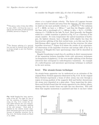 114 Hyperﬁne structure and isotope shift
we consider the Doppler width ∆fD of a line of wavelength λ:
∆fD 
2u
λ
, (6.38)
where u is a typical atomic velocity. The factor of 2 appears because
atoms can move towards and away from the observer. For this estimate
we shall use the most probable velocity u =

2kBT/m.34
For cadmium
34
This gives a value of ∆fD that diﬀers
by only
√
ln 2 = 0.8 from the exact re-
sult for the full width at half maximum
(FWHM) derived in Chapter 8.
at T = 300 K, we have u  200 m s−1
and thus the Doppler width of
the lines with a wavelength of λ = 468 nm is ∆fD = 2u/λ = 0.9 GHz,
whereas A = 7.9 GHz for the 5s6s 3
S1 level. More generally, the Doppler
width for a visible transition is plotted in Fig. 6.7 as a function of the
atomic number. At room temperature the optical transitions of hydro-
gen, the lightest element, have a Doppler width slightly less than the
ﬁne-structure splitting of the ﬁrst excited state, so in this case the low-
ﬁeld Zeeman eﬀect cannot be observed even for ﬁne structure (let alone
hyperﬁne structure).35
Figure 6.12 shows the results of an experimen-
35
The Zeeman splitting of a spectral
line can only be resolved when the ﬁeld
is strong enough to give the Paschen–
Back eﬀect.
tal observation of the hyperﬁne structure and isotope shift of tin by a
technique of Doppler-free laser spectroscopy (that will be described in
Section 8.2).
Doppler broadening is much less of a problem in direct measurements
of the separation between hyperﬁne levels with microwave techniques
(at frequencies of gigahertz), or the even smaller splitting of the Zeeman
sub-levels that correspond to radio-frequency transitions. An example
of a radio-frequency and microwave spectroscopy technique is outlined
in the next section.
6.4.1 The atomic-beam technique
An atomic-beam apparatus can be understood as an extension of the
original Stern–Gerlach apparatus illustrated in Fig. 6.13. In the original
Stern–Gerlach experiment a beam of silver atoms was sent through a
region of strong gradient of the magnetic ﬁeld and further downstream
the atoms were deposited on a glass plate. Upon inspecting the plate,
Stern and Gerlach found that the atoms appeared in two distinct places,
showing that the atomic beam was split into two directions. This told
them that angular momentum is quantised and that it can have values
Fig. 6.12 Doppler-free laser spectro-
scopy of the 5p2 3P0–5p6s 3P1 line of
tin; the reduction in Doppler broad-
ening (cf. Fig. 6.11) reveals the iso-
tope shifts between the even isotopes,
in addition to the hyperﬁne splitting
of the odd isotopes. Each peak is
labelled by the relative atomic mass.
Each odd isotope gives rise to two peaks
because of hyperﬁne structure (as in
Fig. 6.11). For further details see Baird
et al. (1983).
117a
119a
112
114
116
118
120
122
124
117b
119b
Frequency
 