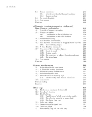 xii Contents
9.8 Raman transitions 208
9.8.1 Velocity selection by Raman transitions 208
9.8.2 Raman cooling 210
9.9 An atomic fountain 211
9.10 Conclusions 213
Exercises 214
10 Magnetic trapping, evaporative cooling and
Bose–Einstein condensation 218
10.1 Principle of magnetic trapping 218
10.2 Magnetic trapping 220
10.2.1 Conﬁnement in the radial direction 220
10.2.2 Conﬁnement in the axial direction 221
10.3 Evaporative cooling 224
10.4 Bose–Einstein condensation 226
10.5 Bose–Einstein condensation in trapped atomic vapours 228
10.5.1 The scattering length 229
10.6 A Bose–Einstein condensate 234
10.7 Properties of Bose-condensed gases 239
10.7.1 Speed of sound 239
10.7.2 Healing length 240
10.7.3 The coherence of a Bose–Einstein condensate 240
10.7.4 The atom laser 242
10.8 Conclusions 242
Exercises 243
11 Atom interferometry 246
11.1 Young’s double-slit experiment 247
11.2 A diﬀraction grating for atoms 249
11.3 The three-grating interferometer 251
11.4 Measurement of rotation 251
11.5 The diﬀraction of atoms by light 253
11.5.1 Interferometry with Raman transitions 255
11.6 Conclusions 257
Further reading 258
Exercises 258
12 Ion traps 259
12.1 The force on ions in an electric ﬁeld 259
12.2 Earnshaw’s theorem 260
12.3 The Paul trap 261
12.3.1 Equilibrium of a ball on a rotating saddle 262
12.3.2 The eﬀective potential in an a.c. ﬁeld 262
12.3.3 The linear Paul trap 262
12.4 Buﬀer gas cooling 266
12.5 Laser cooling of trapped ions 267
12.6 Quantum jumps 269
12.7 The Penning trap and the Paul trap 271
 