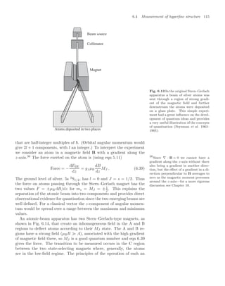 6.4 Measurement of hyperﬁne structure 115
Beam source
Collimator
Atoms deposited in two places
Magnet
Fig. 6.13 In the original Stern–Gerlach
apparatus a beam of silver atoms was
sent through a region of strong gradi-
ent of the magnetic ﬁeld and further
downstream the atoms were deposited
on a glass plate. This simple experi-
ment had a great inﬂuence on the devel-
opment of quantum ideas and provides
a very useful illustration of the concepts
of quantisation (Feynman et al. 1963–
1965).
that are half-integer multiples of . (Orbital angular momentum would
give 2l + 1 components, with l an integer.) To interpret the experiment
we consider an atom in a magnetic ﬁeld B with a gradient along the
z-axis.36
The force exerted on the atom is (using eqn 5.11) 36
Since ∇ · B = 0 we cannot have a
gradient along the z-axis without there
also being a gradient in another direc-
tion, but the eﬀect of a gradient in a di-
rection perpendicular to B averages to
zero as the magnetic moment precesses
around the z-axis—for a more rigorous
discussion see Chapter 10.
Force = −
dEZE
dz
= gJ µB
dB
dz
MJ . (6.39)
The ground level of silver, 5s 2
S1/2, has l = 0 and J = s = 1/2. Thus
the force on atoms passing through the Stern–Gerlach magnet has the
two values F = ±µB dB/dz for ms = MJ = ±1
2 . This explains the
separation of the atomic beam into two components and provides direct
observational evidence for quantisation since the two emerging beams are
well deﬁned. For a classical vector the z-component of angular momen-
tum would be spread over a range between the maximum and minimum
values.
An atomic-beam apparatus has two Stern–Gerlach-type magnets, as
shown in Fig. 6.14, that create an inhomogeneous ﬁeld in the A and B
regions to deﬂect atoms according to their MJ state. The A and B re-
gions have a strong ﬁeld (µBB  A), associated with the high gradient
of magnetic ﬁeld there, so MJ is a good quantum number and eqn 6.39
gives the force. The transition to be measured occurs in the C region
between the two state-selecting magnets where, generally, the atoms
are in the low-ﬁeld regime. The principles of the operation of such an
 