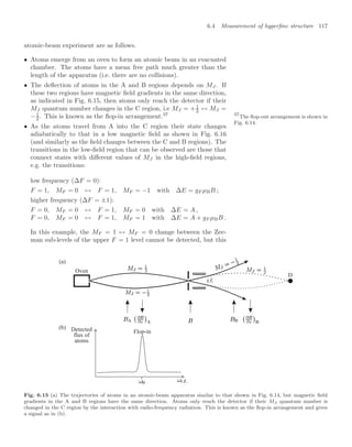 6.4 Measurement of hyperﬁne structure 117
atomic-beam experiment are as follows.
• Atoms emerge from an oven to form an atomic beam in an evacuated
chamber. The atoms have a mean free path much greater than the
length of the apparatus (i.e. there are no collisions).
• The deﬂection of atoms in the A and B regions depends on MJ. If
these two regions have magnetic ﬁeld gradients in the same direction,
as indicated in Fig. 6.15, then atoms only reach the detector if their
MJ quantum number changes in the C region, i.e MJ = +1
2 ↔ MJ =
−1
2 . This is known as the ﬂop-in arrangement.37 37
The ﬂop-out arrangement is shown in
Fig. 6.14.
• As the atoms travel from A into the C region their state changes
adiabatically to that in a low magnetic ﬁeld as shown in Fig. 6.16
(and similarly as the ﬁeld changes between the C and B regions). The
transitions in the low-ﬁeld region that can be observed are those that
connect states with diﬀerent values of MJ in the high-ﬁeld regions,
e.g. the transitions:
low frequency (∆F = 0):
F = 1, MF = 0 ↔ F = 1, MF = −1 with ∆E = gF µBB ;
higher frequency (∆F = ±1):
F = 0, MF = 0 ↔ F = 1, MF = 0 with ∆E = A ,
F = 0, MF = 0 ↔ F = 1, MF = 1 with ∆E = A + gF µBB .
In this example, the MF = 1 ↔ MF = 0 change between the Zee-
man sub-levels of the upper F = 1 level cannot be detected, but this
(b)
D
Oven
(a)
Detected
flux of
atoms
r.f.
Flop-in
Fig. 6.15 (a) The trajectories of atoms in an atomic-beam apparatus similar to that shown in Fig. 6.14, but magnetic ﬁeld
gradients in the A and B regions have the same direction. Atoms only reach the detector if their MJ quantum number is
changed in the C region by the interaction with radio-frequency radiation. This is known as the ﬂop-in arrangement and gives
a signal as in (b).
 