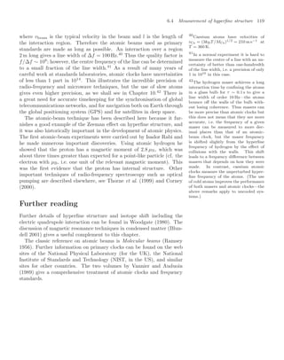 6.4 Measurement of hyperﬁne structure 119
where vbeam is the typical velocity in the beam and l is the length of
the interaction region. Therefore the atomic beams used as primary
standards are made as long as possible. An interaction over a region
2 m long gives a line width of ∆f = 100 Hz.40
Thus the quality factor is
40
Caesium atoms have velocities of
vCs = (3kBT/MCs)1/2 = 210 m s−1 at
T = 360 K.
f/∆f ∼ 108
; however, the centre frequency of the line can be determined
to a small fraction of the line width.41
As a result of many years of
41
In a normal experiment it is hard to
measure the centre of a line with an un-
certainty of better than one-hundredth
of the line width, i.e. a precision of only
1 in 1010 in this case.
careful work at standards laboratories, atomic clocks have uncertainties
of less than 1 part in 1014
. This illustrates the incredible precision of
radio-frequency and microwave techniques, but the use of slow atoms
gives even higher precision, as we shall see in Chapter 10.42
There is
42
The hydrogen maser achieves a long
interaction time by conﬁning the atoms
in a glass bulb for τ ∼ 0.1 s to give a
line width of order 10 Hz—the atoms
bounce oﬀ the walls of the bulb with-
out losing coherence. Thus masers can
be more precise than atomic clocks but
this does not mean that they are more
accurate, i.e. the frequency of a given
maser can be measured to more dec-
imal places than that of an atomic-
beam clock, but the maser frequency
is shifted slightly from the hyperﬁne
frequency of hydrogen by the eﬀect of
collisions with the walls. This shift
leads to a frequency diﬀerence between
masers that depends on how they were
made. In contrast, caesium atomic
clocks measure the unperturbed hyper-
ﬁne frequency of the atoms. (The use
of cold atoms improves the performance
of both masers and atomic clocks—the
above remarks apply to uncooled sys-
tems.)
a great need for accurate timekeeping for the synchronisation of global
telecommunications networks, and for navigation both on Earth through
the global positioning system (GPS) and for satellites in deep space.
The atomic-beam technique has been described here because it fur-
nishes a good example of the Zeeman eﬀect on hyperﬁne structure, and
it was also historically important in the development of atomic physics.
The ﬁrst atomic-beam experiments were carried out by Isador Rabi and
he made numerous important discoveries. Using atomic hydrogen he
showed that the proton has a magnetic moment of 2.8 µN, which was
about three times greater than expected for a point-like particle (cf. the
electron with µB, i.e. one unit of the relevant magnetic moment). This
was the ﬁrst evidence that the proton has internal structure. Other
important techniques of radio-frequency spectroscopy such as optical
pumping are described elsewhere, see Thorne et al. (1999) and Corney
(2000).
Further reading
Further details of hyperﬁne structure and isotope shift including the
electric quadrupole interaction can be found in Woodgate (1980). The
discussion of magnetic resonance techniques in condensed matter (Blun-
dell 2001) gives a useful complement to this chapter.
The classic reference on atomic beams is Molecular beams (Ramsey
1956). Further information on primary clocks can be found on the web
sites of the National Physical Laboratory (for the UK), the National
Institute of Standards and Technology (NIST, in the US), and similar
sites for other countries. The two volumes by Vannier and Auduoin
(1989) give a comprehensive treatment of atomic clocks and frequency
standards.
 