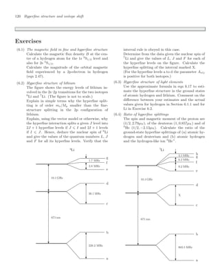 120 Hyperﬁne structure and isotope shift
Exercises
(6.1) The magnetic ﬁeld in ﬁne and hyperﬁne structure
Calculate the magnetic ﬂux density B at the cen-
tre of a hydrogen atom for the 1s 2
S1/2 level and
also for 2s 2
S1/2.
Calculate the magnitude of the orbital magnetic
ﬁeld experienced by a 2p-electron in hydrogen
(eqn 2.47).
(6.2) Hyperﬁne structure of lithium
The ﬁgure shows the energy levels of lithium in-
volved in the 2s–2p transitions for the two isotopes
6
Li and 7
Li. (The ﬁgure is not to scale.)
Explain in simple terms why the hyperﬁne split-
ting is of order me/Mp smaller than the ﬁne-
structure splitting in the 2p conﬁguration of
lithium.
Explain, using the vector model or otherwise, why
the hyperﬁne interaction splits a given J level into
2J + 1 hyperﬁne levels if J ⩽ I and 2I + 1 levels
if I ⩽ J. Hence, deduce the nuclear spin of 6
Li
and give the values of the quantum numbers L, J
and F for all its hyperﬁne levels. Verify that the
6
Li 7
Li
interval rule is obeyed in this case.
Determine from the data given the nuclear spin of
7
Li and give the values of L, J and F for each of
the hyperﬁne levels on the ﬁgure. Calculate the
hyperﬁne splitting of the interval marked X.
(For the hyperﬁne levels a to d the parameter Anlj
is positive for both isotopes.)
(6.3) Hyperﬁne structure of light elements
Use the approximate formula in eqn 6.17 to esti-
mate the hyperﬁne structure in the ground states
of atomic hydrogen and lithium. Comment on the
diﬀerence between your estimates and the actual
values given for hydrogen in Section 6.1.1 and for
Li in Exercise 6.2.
(6.4) Ratio of hyperﬁne splittings
The spin and magnetic moment of the proton are
(1/2, 2.79µN), of the deuteron (1, 0.857µN) and of
3
He (1/2, −2.13µN). Calculate the ratio of the
ground-state hyperﬁne splittings of (a) atomic hy-
drogen and deuterium and (b) atomic hydrogen
and the hydrogen-like ion 3
He+
.
 