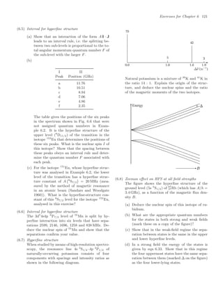 Exercises for Chapter 6 121
(6.5) Interval for hyperﬁne structure
(a) Show that an interaction of the form A I · J
leads to an interval rule, i.e. the splitting be-
tween two sub-levels is proportional to the to-
tal angular momentum quantum number F of
the sub-level with the larger F.
(b)
I II
Peak Position (GHz)
a 11.76
b 10.51
c 8.94
d 7.06
e 4.86
f 2.35
The table gives the positions of the six peaks
in the spectrum shown in Fig. 6.6 that were
not assigned quantum numbers in Exam-
ple 6.2. It is the hyperﬁne structure of the
upper level (8
D11/2) of the transition in the
isotope 153
Eu that determines the positions of
these six peaks. What is the nuclear spin I of
this isotope? Show that the spacing between
these peaks obeys an interval rule and deter-
mine the quantum number F associated with
each peak.
(c) For the isotope 151
Eu, whose hyperﬁne struc-
ture was analysed in Example 6.2, the lower
level of the transition has a hyperﬁne struc-
ture constant of A
8
S7/2

= 20 MHz (mea-
sured by the method of magnetic resonance
in an atomic beam (Sandars and Woodgate
1960)). What is the hyperﬁne-structure con-
stant of this 8
S7/2 level for the isotope 153
Eu,
analysed in this exercise?
(6.6) Interval for hyperﬁne structure
The 3d5
4s4p 6
P7/2 level of 55
Mn is split by hy-
perﬁne interaction into six levels that have sepa-
rations 2599, 2146, 1696, 1258 and 838 MHz. De-
duce the nuclear spin of 55
Mn and show that the
separations conﬁrm your value.
(6.7) Hyperﬁne structure
When studied by means of high-resolution spectro-
scopy, the resonance line 4s 2
S1/2–4p 2
P1/2 of
naturally-occurring potassium consists of four
components with spacings and intensity ratios as
shown in the following diagram.
Natural potassium is a mixture of 39
K and 41
K in
the ratio 14 : 1. Explain the origin of the struc-
ture, and deduce the nuclear spins and the ratio
of the magnetic moments of the two isotopes.
Energy
(6.8) Zeeman eﬀect on HFS at all ﬁeld strengths
The ﬁgure shows the hyperﬁne structure of the
ground level (5s 2
S1/2) of 87
37Rb (which has A/h =
3.4 GHz), as a function of the magnetic ﬂux den-
sity B.
(a) Deduce the nuclear spin of this isotope of ru-
bidium.
(b) What are the appropriate quantum numbers
for the states in both strong and weak ﬁelds
(mark these on a copy of the ﬁgure)?
(c) Show that in the weak-ﬁeld regime the sepa-
ration between states is the same in the upper
and lower hyperﬁne levels.
(d) In a strong ﬁeld the energy of the states is
given by eqn 6.33. Show that in this regime
the four uppermost states have the same sepa-
ration between them (marked ∆ on the ﬁgure)
as the four lower-lying states.
 