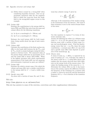 122 Hyperﬁne structure and isotope shift
(e) Deﬁne what is meant by a ‘strong ﬁeld’ when
considering hyperﬁne structure. Give an ap-
proximate numerical value for the magnetic
ﬁeld at which the cross-over from the weak-
ﬁeld to the strong-ﬁeld regime occurs in this
example.
(6.9) Isotope shift
Estimate the contributions to the isotope shift be-
tween 85
37Rb and 87
37Rb that arise from the mass and
volume eﬀects for the following transitions:
(a) 5s–5p at a wavelength of ∼ 790 nm; and
(b) 5p–7s at a wavelength of ∼ 730 nm.
Estimate the total isotope shift for both transi-
tions, being careful about the sign of each contri-
bution.
(6.10) Volume shift
Calculate the contribution of the ﬁnite nuclear size
eﬀect to the Lamb shift between the 2p 2
P1/2 and
2s 2
S1/2 levels in atomic hydrogen (using the infor-
mation in Section 6.2.2). The measured value of
the proton charge radius has an uncertainty of 1%
and the Lamb shift is about 1057.8 MHz. What
is the highest precision with which experimental
measurement of the Lamb shift can test quantum
electrodynamics (expressed as parts per million)?
(6.11) Isotope shift
Estimate the relative atomic mass A for which the
volume and mass eﬀect give a similar contribution
to the isotope shift for n∗
∼ 2 and a visible tran-
sition.
(6.12) Speciﬁc mass shift
An atom with a nucleus of mass MN and N elec-
trons has a kinetic energy T given by
T =
p2
N
2MN
+
N

i=1
p2
i
2me
,
where pN is the momentum of the nucleus and pi
is the momentum of the ith electron. The total of
these momenta is zero in the centre-of-mass frame
of the atom:
pN +
N

i=1
pi = 0 .
Use this equation to express T in terms of elec-
tronic momenta only.
Answer the following for either (a) a lithium atom
(with N = 3) or (b) the general case of a multi-
electron atom with a nucleus of ﬁnite mass (i.e.
any real non-hydrogenic atom). Find the kinetic-
energy terms that are ∼ me/MN times the main
contribution: a normal mass eﬀect (cf. eqn 6.21)
and a speciﬁc mass eﬀect that depends on prod-
ucts of the momenta pi · pj .
(6.13) Muonic atom
A muon of mass mµ = 207me is captured by an
atom of sodium (Z = 11). Calculate the radius of
the muon’s orbit for n = 1 using Bohr theory and
explain why the atomic electrons have little inﬂu-
ence on the energy levels of the muonic atom. Cal-
culate the binding energy of the muon for n = 1.
Determine the volume eﬀect on the 1s–2p transi-
tion in this system; express the diﬀerence between
the frequency of the transition for a nucleus with
a radius rN (given by eqn 6.25) and the theoretical
frequency for rN = 0 as a fraction of the transition
frequency.
Web site:
http://www.physics.ox.ac.uk/users/foot
This site has answers to some of the exercises, corrections and other supplementary information.
 