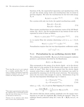 124 The interaction of atoms with radiation
functions of H0; the unperturbed eigenvalues and eigenfunctions of H0
are just the atomic energy levels and wavefunctions that we found in
previous chapters. We write the wavefunction for the level with energy
En as
Ψn (r, t) = ψn (r) e−iEnt/
. (7.3)
For a system with only two levels, the spatial wavefunctions satisfy
H0ψ1 (r) = E1ψ1 (r) ,
H0ψ2 (r) = E2ψ2 (r) .
(7.4)
These atomic wavefunctions are not stationary states of the full Hamil-
tonian, H0 + HI (t) , but the wavefunction at any instant of time can be
expressed in terms of them as follows:
Ψ (r, t) = c1 (t) ψ1 (r) e−iE1t/
+ c2 (t) ψ2 (r) e−iE2t/
, (7.5)
or, in concise Dirac ket notation (shortening c1 (t) to c1, ω1 = E1/,
etc.),
Ψ (r, t) = c1 |1 e−iω1t
+ c2 |2 e−iω2t
. (7.6)
Normalisation requires that the two time-dependent coeﬃcients satisfy
|c1|
2
+ |c2|
2
= 1 . (7.7)
7.1.1 Perturbation by an oscillating electric ﬁeld
The oscillating electric ﬁeld E = E0 cos (ωt) of electromagnetic radiation
produces a perturbation described by the Hamiltonian
HI (t) = er · E0 cos (ωt) . (7.8)
This corresponds to the energy of an electric dipole −er in the electric
ﬁeld, where r is the position of the electron with respect to the atom’s
centre of mass.2
Note that we have assumed that the electric dipole
2
Note that E0 cos (ωt) is not replaced
by a complex quantity E0e−iωt, be-
cause a complex convention is built into
quantum mechanics and we must not
confuse one thing with another.
moment arises from a single electron but the treatment can easily be
generalised by summing over all of the atom’s electrons. The interaction
mixes the two states with energies E1 and E2. Substitution of eqn 7.6
into the time-dependent Schrödinger eqn 7.1 leads to
i
.
c1 = Ω cos (ωt) e−iω0t
c2 , (7.9)
i
.
c2 = Ω∗
cos (ωt) eiω0t
c1 , (7.10)
where ω0 = (E2 − E1) / and the Rabi frequency Ω is deﬁned by
Ω =
1| er · E0 |2

=
e


ψ∗
1 (r) r · E0 ψ2 (r) d3
r . (7.11)
The electric ﬁeld has almost uniform amplitude over the atomic wave-
function so we take the amplitude |E0| outside the integral.3
Thus, for
3
This dipole approximation holds when
the radiation has a wavelength greater
than the size of the atom, i.e. λ a0,
as discussed in Section 2.2.
radiation linearly polarized along the x-axis, E = |E0|
ex cos (ωt), we
obtain4
4
Section 2.2 on selection rules shows
how to treat other polarizations.
 