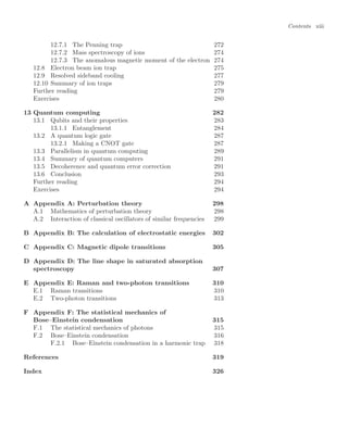 Contents xiii
12.7.1 The Penning trap 272
12.7.2 Mass spectroscopy of ions 274
12.7.3 The anomalous magnetic moment of the electron 274
12.8 Electron beam ion trap 275
12.9 Resolved sideband cooling 277
12.10 Summary of ion traps 279
Further reading 279
Exercises 280
13 Quantum computing 282
13.1 Qubits and their properties 283
13.1.1 Entanglement 284
13.2 A quantum logic gate 287
13.2.1 Making a CNOT gate 287
13.3 Parallelism in quantum computing 289
13.4 Summary of quantum computers 291
13.5 Decoherence and quantum error correction 291
13.6 Conclusion 293
Further reading 294
Exercises 294
A Appendix A: Perturbation theory 298
A.1 Mathematics of perturbation theory 298
A.2 Interaction of classical oscillators of similar frequencies 299
B Appendix B: The calculation of electrostatic energies 302
C Appendix C: Magnetic dipole transitions 305
D Appendix D: The line shape in saturated absorption
spectroscopy 307
E Appendix E: Raman and two-photon transitions 310
E.1 Raman transitions 310
E.2 Two-photon transitions 313
F Appendix F: The statistical mechanics of
Bose–Einstein condensation 315
F.1 The statistical mechanics of photons 315
F.2 Bose–Einstein condensation 316
F.2.1 Bose–Einstein condensation in a harmonic trap 318
References 319
Index 326
 