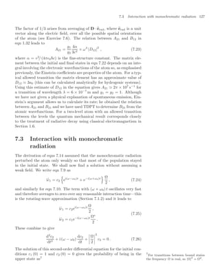 7.3 Interaction with monochromatic radiation 127
The factor of 1/3 arises from averaging of D · 
erad, where 
erad is a unit
vector along the electric ﬁeld, over all the possible spatial orientations
of the atom (see Exercise 7.6). The relation between A21 and B12 in
eqn 1.32 leads to
A21 =
g1
g2
4α
3c2
× ω3
|D12|2
, (7.23)
where α = e2
/ (4π0c) is the ﬁne-structure constant. The matrix ele-
ment between the initial and ﬁnal states in eqn 7.22 depends on an inte-
gral involving the electronic wavefunctions of the atom so, as emphasised
previously, the Einstein coeﬃcients are properties of the atom. For a typ-
ical allowed transition the matrix element has an approximate value of
D12  3a0 (this can be calculated analytically for hydrogenic systems).
Using this estimate of D12 in the equation gives A21  2π × 107
s−1
for
a transition of wavelength λ = 6 × 10−7
m and g1 = g2 = 1. Although
we have not given a physical explanation of spontaneous emission, Ein-
stein’s argument allows us to calculate its rate; he obtained the relation
between A21 and B21 and we have used TDPT to determine B21 from the
atomic wavefunctions. For a two-level atom with an allowed transition
between the levels the quantum mechanical result corresponds closely
to the treatment of radiative decay using classical electromagnetism in
Section 1.6.
7.3 Interaction with monochromatic
radiation
The derivation of eqns 7.14 assumed that the monochromatic radiation
perturbed the atom only weakly so that most of the population stayed
in the initial state. We shall now ﬁnd a solution without assuming a
weak ﬁeld. We write eqn 7.9 as
i
.
c1 = c2
(
ei(ω−ω0)t
+ e−i(ω+ω0)t
) Ω
2
, (7.24)
and similarly for eqn 7.10. The term with (ω + ω0) t oscillates very fast
and therefore averages to zero over any reasonable interaction time—this
is the rotating-wave approximation (Section 7.1.2) and it leads to
i
.
c1 = c2ei(ω−ω0)t Ω
2
,
i
.
c2 = c1e−i(ω−ω0)t Ω∗
2
.
(7.25)
These combine to give
d2
c2
dt2
+ i (ω − ω0)
dc2
dt
+




Ω
2




2
c2 = 0 . (7.26)
The solution of this second-order diﬀerential equation for the initial con-
ditions c1 (0) = 1 and c2 (0) = 0 gives the probability of being in the
upper state as7
7
For transitions between bound states
the frequency Ω is real, so |Ω|2
= Ω2.
 
