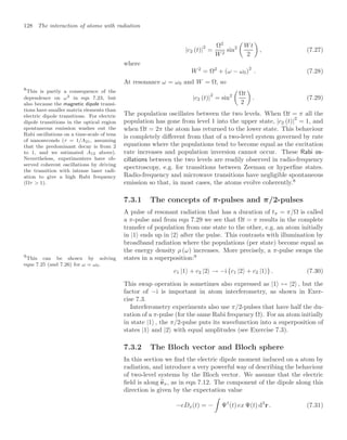 128 The interaction of atoms with radiation
|c2 (t)|
2
=
Ω2
W2
sin2

Wt
2

, (7.27)
where
W2
= Ω2
+ (ω − ω0)2
. (7.28)
At resonance ω = ω0 and W = Ω, so
|c2 (t)|2
= sin2

Ωt
2

. (7.29)
The population oscillates between the two levels. When Ωt = π all the
population has gone from level 1 into the upper state, |c2 (t)|2
= 1, and
when Ωt = 2π the atom has returned to the lower state. This behaviour
is completely diﬀerent from that of a two-level system governed by rate
equations where the populations tend to become equal as the excitation
rate increases and population inversion cannot occur. These Rabi os-
cillations between the two levels are readily observed in radio-frequency
spectroscopy, e.g. for transitions between Zeeman or hyperﬁne states.
Radio-frequency and microwave transitions have negligible spontaneous
emission so that, in most cases, the atoms evolve coherently.8
8
This is partly a consequence of the
dependence on ω3 in eqn 7.23, but
also because the magnetic dipole transi-
tions have smaller matrix elements than
electric dipole transitions. For electric
dipole transitions in the optical region
spontaneous emission washes out the
Rabi oscillations on a time-scale of tens
of nanoseconds (τ = 1/A21, assuming
that the predominant decay is from 2
to 1, and we estimated A12 above).
Nevertheless, experimenters have ob-
served coherent oscillations by driving
the transition with intense laser radi-
ation to give a high Rabi frequency
(Ωτ  1).
7.3.1 The concepts of π-pulses and π/2-pulses
A pulse of resonant radiation that has a duration of tπ = π/Ω is called
a π-pulse and from eqn 7.29 we see that Ωt = π results in the complete
transfer of population from one state to the other, e.g. an atom initially
in |1 ends up in |2 after the pulse. This contrasts with illumination by
broadband radiation where the populations (per state) become equal as
the energy density ρ (ω) increases. More precisely, a π-pulse swaps the
states in a superposition:9
9
This can be shown by solving
eqns 7.25 (and 7.26) for ω = ω0.
c1 |1 + c2 |2 → −i {c1 |2 + c2 |1 } . (7.30)
This swap operation is sometimes also expressed as |1 ↔ |2 , but the
factor of −i is important in atom interferometry, as shown in Exer-
cise 7.3.
Interferometry experiments also use π/2-pulses that have half the du-
ration of a π-pulse (for the same Rabi frequency Ω). For an atom initially
in state |1 , the π/2-pulse puts its wavefunction into a superposition of
states |1 and |2 with equal amplitudes (see Exercise 7.3).
7.3.2 The Bloch vector and Bloch sphere
In this section we ﬁnd the electric dipole moment induced on a atom by
radiation, and introduce a very powerful way of describing the behaviour
of two-level systems by the Bloch vector. We assume that the electric
ﬁeld is along 
ex, as in eqn 7.12. The component of the dipole along this
direction is given by the expectation value
−eDx(t) = −

Ψ†
(t) ex Ψ(t) d3
r . (7.31)
 
