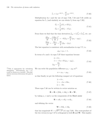 130 The interaction of atoms with radiation
.
%
c1 =
.
c1e−iδt/2
−
iδ
2
c1e−iδt/2
. (7.40)
Multiplication by i and the use of eqns 7.38, 7.34 and 7.35 yields an
equation for
.
%
c1 (and similarly we can obtain
.
%
c2 from eqn 7.39):
i
.
%
c1 =
1
2
(δ %
c1 + Ω %
c2) ,
i
.
%
c2 =
1
2
(Ω %
c1 − δ %
c2) .
(7.41)
From these we ﬁnd that the time derivatives
.
%
ρ12 = %
c1
.
%
c
∗
2 +
.
%
c1%
c
∗
2, etc. are
d%
ρ12
dt
=

d%
ρ21
dt
∗
= −iδ %
ρ12 +
iΩ
2
(ρ11 − ρ22) ,
dρ22
dt
= −
dρ11
dt
=
iΩ
2
(%
ρ21 − %
ρ12) .
(7.42)
The last equation is consistent with normalisation in eqn 7.7, i.e.
ρ22 + ρ11 = 1 . (7.43)
In terms of u and v in eqns 7.37 these equations become
.
u = δ v ,
.
v = −δ u + Ω (ρ11 − ρ22) ,
.
ρ22 =
Ωv
2
.
(7.44)
We can write the population diﬀerence ρ11 − ρ22 as14
14
This is appropriate for calculating
absorption. Alternatively, ρ22 − ρ11
could be chosen as a variable—this pop-
ulation inversion determines the gain in
lasers.
w = ρ11 − ρ22 , (7.45)
so that ﬁnally we get the following compact set of equations:
.
u = δ v ,
.
v = −δ u + Ωw ,
.
w = −Ωv .
(7.46)
These eqns 7.46 can be written in vector notation as:
.
R = R × (Ω 
e1 + δ 
e3) = R × W , (7.47)
by taking u, v and w as the components of the Bloch vector
R = u 
e1 + v 
e2 + w 
e3 , (7.48)
and deﬁning the vector
W = Ω 
e1 + δ 
e3 (7.49)
that has magnitude W =
√
Ω2 + δ2 (cf. eqn 7.28). The cross-product of
the two vectors in eqn 7.47 is orthogonal to both R and W. This implies
 
