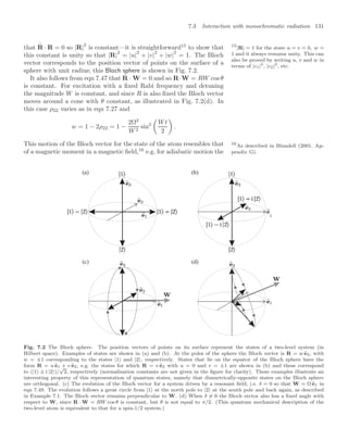 7.3 Interaction with monochromatic radiation 131
that
.
R · R = 0 so |R|
2
is constant—it is straightforward15
to show that 15
|R| = 1 for the state u = v = 0, w =
1 and it always remains unity. This can
also be proved by writing u, v and w in
terms of |c1|2
, |c2|2
, etc.
this constant is unity so that |R|
2
= |u|
2
+ |v|
2
+ |w|
2
= 1. The Bloch
vector corresponds to the position vector of points on the surface of a
sphere with unit radius; this Bloch sphere is shown in Fig. 7.2.
It also follows from eqn 7.47 that
.
R · W = 0 and so R·W = RW cos θ
is constant. For excitation with a ﬁxed Rabi frequency and detuning
the magnitude W is constant, and since R is also ﬁxed the Bloch vector
moves around a cone with θ constant, as illustrated in Fig. 7.2(d). In
this case ρ22 varies as in eqn 7.27 and
w = 1 − 2ρ22 = 1 −
2Ω2
W2
sin2

Wt
2

.
This motion of the Bloch vector for the state of the atom resembles that
of a magnetic moment in a magnetic ﬁeld,16
e.g. for adiabatic motion the
16
As described in Blundell (2001, Ap-
pendix G).
(a) (b)
(c) (d)
Fig. 7.2 The Bloch sphere. The position vectors of points on its surface represent the states of a two-level system (in
Hilbert space). Examples of states are shown in (a) and (b). At the poles of the sphere the Bloch vector is R = w 
e3, with
w = ±1 corresponding to the states |1 and |2, respectively. States that lie on the equator of the Bloch sphere have the
form R = u 
e1 + v 
e2, e.g. the states for which R = v 
e2 with u = 0 and v = ±1 are shown in (b) and these correspond
to (|1 ± i |2)/
√
2, respectively (normalisation constants are not given in the ﬁgure for clarity). These examples illustrate an
interesting property of this representation of quantum states, namely that diametrically-opposite states on the Bloch sphere
are orthogonal. (c) The evolution of the Bloch vector for a system driven by a resonant ﬁeld, i.e. δ = 0 so that W = Ω 
e1 in
eqn 7.49. The evolution follows a great circle from |1 at the north pole to |2 at the south pole and back again, as described
in Example 7.1. The Bloch vector remains perpendicular to W. (d) When δ = 0 the Bloch vector also has a ﬁxed angle with
respect to W, since R · W = RW cos θ is constant, but θ is not equal to π/2. (This quantum mechanical description of the
two-level atom is equivalent to that for a spin-1/2 system.)
 