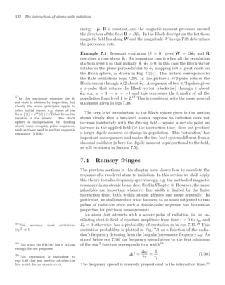 132 The interaction of atoms with radiation
energy −µ · B is constant, and the magnetic moment precesses around
the direction of the ﬁeld B = B
ez. In the Bloch description the ﬁctitious
magnetic ﬁeld lies along W and the magnitude W in eqn 7.28 determines
the precession rate.
Example 7.1 Resonant excitation (δ = 0) gives W = Ω 
e1 and R
describes a cone about 
e1. An important case is when all the population
starts in level 1 so that initially R · 
e1 = 0; in this case the Bloch vector
rotates in the plane perpendicular to 
e1 mapping out a great circle on
the Bloch sphere, as drawn in Fig. 7.2(c). This motion corresponds to
the Rabi oscillations (eqn 7.29). In this picture a π/2-pulse rotates the
Bloch vector through π/2 about 
e1. A sequence of two π/2-pulses gives
a π-pulse that rotates the Bloch vector (clockwise) through π about

e1, e.g. w = 1 → w = −1 and this represents the transfer of all the
population from level 1 to 2.17
This is consistent with the more general
17
In this particular example the ﬁ-
nal state is obvious by inspection, but
clearly the same principles apply to
other initial states, e.g. states of the
form

|1 + eiφ |2

/
√
2 that lie on the
equator of the sphere. The Bloch
sphere is indispensable for thinking
about more complex pulse sequences,
such as those used in nuclear magnetic
resonance (NMR).
statement given in eqn 7.30.
The very brief introduction to the Bloch sphere given in this section
shows clearly that a two-level atom’s response to radiation does not
increase indeﬁnitely with the driving ﬁeld—beyond a certain point an
increase in the applied ﬁeld (or the interaction time) does not produce
a larger dipole moment or change in population. This ‘saturation’ has
important consequences and makes the two-level system diﬀerent from a
classical oscillator (where the dipole moment is proportional to the ﬁeld,
as will be shown in Section 7.5).
7.4 Ramsey fringes
The previous sections in this chapter have shown how to calculate the
response of a two-level atom to radiation. In this section we shall apply
this theory to radio-frequency spectroscopy, e.g. the method of magnetic
resonance in an atomic beam described in Chapter 6. However, the same
principles are important whenever line width is limited by the ﬁnite
interaction time, both within atomic physics and more generally. In
particular, we shall calculate what happens to an atom subjected to two
pulses of radiation since such a double-pulse sequence has favourable
properties for precision measurements.
An atom that interacts with a square pulse of radiation, i.e. an os-
cillating electric ﬁeld of constant amplitude from time t = 0 to τp, and
E0 = 0 otherwise, has a probability of excitation as in eqn 7.15.18
This
18
This assumes weak excitation:
|c2|2
 1. excitation probability is plotted in Fig. 7.1 as a function of the radia-
tion’s frequency detuning from the (angular) resonance frequency ω0. As
stated below eqn 7.16, the frequency spread given by the ﬁrst minimum
of the sinc2
function corresponds to a width19
19
This is not the FWHM but it is close
enough for our purposes.
∆f =
∆ω
2π
=
1
τp
. (7.50)
The frequency spread is inversely proportional to the interaction time,20
20
This expression is equivalent to
eqn 6.40 that was used to calculate the
line width for an atomic clock.
 