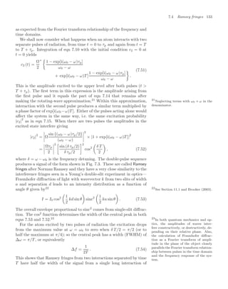 7.4 Ramsey fringes 133
as expected from the Fourier transform relationship of the frequency and
time domains.
We shall now consider what happens when an atom interacts with two
separate pulses of radiation, from time t = 0 to τp and again from t = T
to T + τp. Integration of eqn 7.10 with the initial condition c2 = 0 at
t = 0 yields
c2 (t) =
Ω
2
∗ 
1 − exp[i(ω0 − ω)τp]
ω0 − ω
+ exp[i(ω0 − ω)T ]
1 − exp[i(ω0 − ω)τp]
ω0 − ω

.
(7.51)
This is the amplitude excited to the upper level after both pulses (t 
T + τp). The ﬁrst term in this expression is the amplitude arising from
the ﬁrst pulse and it equals the part of eqn 7.14 that remains after
making the rotating-wave approximation.21
Within this approximation, 21
Neglecting terms with ω0 + ω in the
denominator.
interaction with the second pulse produces a similar term multiplied by
a phase factor of exp[i(ω0 −ω)T ]. Either of the pulses acting alone would
aﬀect the system in the same way, i.e. the same excitation probability
|c2|
2
as in eqn 7.15. When there are two pulses the amplitudes in the
excited state interfere giving
|c2|
2
=



Ω
sin {(ω0 − ω)τp/2}
(ω0 − ω)




2
× |1 + exp[i(ω0 − ω)T ]|
2
=




Ωτp
2




2 3
sin (δ τp/2)
δ τp/2
42
cos2

δ T
2

, (7.52)
where δ = ω − ω0 is the frequency detuning. The double-pulse sequence
produces a signal of the form shown in Fig. 7.3. These are called Ramsey
fringes after Norman Ramsey and they have a very close similarity to the
interference fringes seen in a Young’s double-slit experiment in optics—
Fraunhofer diﬀraction of light with wavevector k from two slits of width
a and separation d leads to an intensity distribution as a function of
angle θ given by22 22
See Section 11.1 and Brooker (2003).
I = I0 cos2

1
2
kd sin θ

sinc2

1
2
ka sin θ

. (7.53)
The overall envelope proportional to sinc2
comes from single-slit diﬀrac-
tion. The cos2
function determines the width of the central peak in both
eqns 7.53 and 7.52.23 23
In both quantum mechanics and op-
tics, the amplitudes of waves inter-
fere constructively, or destructively, de-
pending on their relative phase. Also,
the calculation of Fraunhofer diﬀrac-
tion as a Fourier transform of ampli-
tude in the plane of the object closely
parallels the Fourier transform relation-
ship between pulses in the time domain
and the frequency response of the sys-
tem.
For the atom excited by two pulses of radiation the excitation drops
from the maximum value at ω = ω0 to zero when δ T/2 = π/2 (or to
half the maximum at π/4); so the central peak has a width (FWHM) of
∆ω = π/T , or equivalently
∆f =
1
2T
. (7.54)
This shows that Ramsey fringes from two interactions separated by time
T have half the width of the signal from a single long interaction of
 
