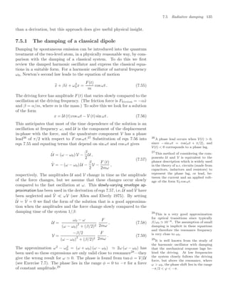 7.5 Radiative damping 135
than a derivation, but this approach does give useful physical insight.
7.5.1 The damping of a classical dipole
Damping by spontaneous emission can be introduced into the quantum
treatment of the two-level atom, in a physically reasonable way, by com-
parison with the damping of a classical system. To do this we ﬁrst
review the damped harmonic oscillator and express the classical equa-
tions in a suitable form. For a harmonic oscillator of natural frequency
ω0, Newton’s second law leads to the equation of motion
..
x + β
.
x + ω2
0x =
F(t)
m
cos ωt . (7.55)
The driving force has amplitude F(t) that varies slowly compared to the
oscillation at the driving frequency. (The friction force is Ffriction = −α
.
x
and β = α/m, where m is the mass.) To solve this we look for a solution
of the form
x = U (t) cos ωt − V (t) sin ωt . (7.56)
This anticipates that most of the time dependence of the solution is an
oscillation at frequency ω, and U is the component of the displacement
in-phase with the force, and the quadrature component V has a phase
lead26
of π/2 with respect to F cos ωt.27
Substitution of eqn 7.56 into 26
A phase lead occurs when V(t)  0,
since − sin ωt = cos(ωt + π/2), and
V(t)  0 corresponds to a phase lag.
27
This method of considering the com-
ponents U and V is equivalent to the
phasor description which is widely used
in the theory of a.c. circuits (made from
capacitors, inductors and resistors) to
represent the phase lag, or lead, be-
tween the current and an applied volt-
age of the form V0 cos ωt.
eqn 7.55 and equating terms that depend on sin ωt and cos ωt gives
.
U = (ω − ω0) V −
β
2
U ,
.
V = − (ω − ω0) U −
β
2
V −
F (t)
2mω
,
(7.57)
respectively. The amplitudes U and V change in time as the amplitude
of the force changes, but we assume that these changes occur slowly
compared to the fast oscillation at ω. This slowly-varying envelope ap-
proximation has been used in the derivation of eqn 7.57, i.e.
..
U and
..
V have
been neglected and
.
V  ωV (see Allen and Eberly 1975). By setting
.
U =
.
V = 0 we ﬁnd the form of the solution that is a good approxima-
tion when the amplitudes and the force change slowly compared to the
damping time of the system 1/β:
U =
ω0 − ω
(ω − ω0)
2
+ (β/2)2
F
2mω
, (7.58)
V =
−β/2
(ω − ω0)
2
+ (β/2)2
F
2mω
. (7.59)
The approximation ω2
− ω2
0 = (ω + ω0) (ω − ω0)  2ω (ω − ω0) has
been used so these expressions are only valid close to resonance28
—they
28
This is a very good approximation
for optical transitions since typically
β/ω0 10−6. The assumption of small
damping is implicit in these equations
and therefore the resonance frequency
is very close to ω0.
give the wrong result for ω  0. The phase is found from tan φ = V/U
(see Exercise 7.7). The phase lies in the range φ = 0 to −π for a force
of constant amplitude.29
29
It is well known from the study of
the harmonic oscillator with damping
that the mechanical response lags be-
hind the driving. At low frequencies
the system closely follows the driving
force, but above the resonance, where
ω  ω0, the phase shift lies in the range
−π/2  ϕ  −π.
 