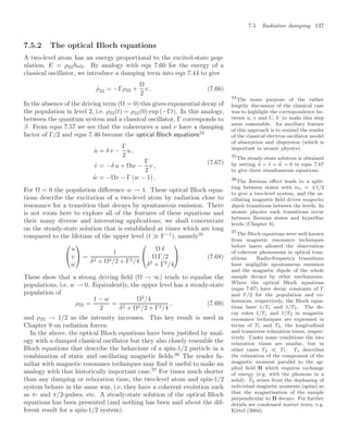 7.5 Radiative damping 137
7.5.2 The optical Bloch equations
A two-level atom has an energy proportional to the excited-state pop-
ulation, E = ρ22ω0. By analogy with eqn 7.60 for the energy of a
classical oscillator, we introduce a damping term into eqn 7.44 to give
.
ρ22 = −Γρ22 +
Ω
2
v . (7.66)
In the absence of the driving term (Ω = 0) this gives exponential decay of
the population in level 2, i.e. ρ22(t) = ρ22(0) exp (−Γt). In this analogy,
between the quantum system and a classical oscillator, Γ corresponds to
β. From eqns 7.57 we see that the coherences u and v have a damping
factor of Γ/2 and eqns 7.46 become the optical Bloch equations34
34
The main purpose of the rather
lengthy discussion of the classical case
was to highlight the correspondence be-
tween u, v and U, V to make this step
seem reasonable. An auxiliary feature
of this approach is to remind the reader
of the classical electron oscillator model
of absorption and dispersion (which is
important in atomic physics).
.
u = δ v −
Γ
2
u ,
.
v = −δ u + Ωw −
Γ
2
v ,
.
w = −Ωv − Γ (w − 1) .
(7.67)
For Ω = 0 the population diﬀerence w → 1. These optical Bloch equa-
tions describe the excitation of a two-level atom by radiation close to
resonance for a transition that decays by spontaneous emission. There
is not room here to explore all of the features of these equations and
their many diverse and interesting applications; we shall concentrate
on the steady-state solution that is established at times which are long
compared to the lifetime of the upper level (t  Γ−1
), namely35
35
The steady-state solution is obtained
by setting
.
u =
.
v =
.
w = 0 in eqns 7.67
to give three simultaneous equations.


u
v
w

 =
1
δ2 + Ω2/2 + Γ2/4


Ω δ
Ω Γ/2
δ2
+ Γ2
/4

 . (7.68)
These show that a strong driving ﬁeld (Ω → ∞) tends to equalise the
populations, i.e. w → 0. Equivalently, the upper level has a steady-state
population of
ρ22 =
1 − w
2
=
Ω2
/4
δ2 + Ω2/2 + Γ2/4
, (7.69)
and ρ22 → 1/2 as the intensity increases. This key result is used in
Chapter 9 on radiation forces.
In the above, the optical Bloch equations have been justiﬁed by anal-
ogy with a damped classical oscillator but they also closely resemble the
Bloch equations that describe the behaviour of a spin-1/2 particle in a
combination of static and oscillating magnetic ﬁelds.36
The reader fa-
36
The Zeeman eﬀect leads to a split-
ting between states with ms = ±1/2
to give a two-level system, and the os-
cillating magnetic ﬁeld drives magnetic
dipole transitions between the levels. In
atomic physics such transitions occur
between Zeeman states and hyperﬁne
levels (Chapter 6).
miliar with magnetic resonance techniques may ﬁnd it useful to make an
analogy with that historically important case.37
For times much shorter
37
The Bloch equations were well known
from magnetic resonance techniques
before lasers allowed the observation
of coherent phenomena in optical tran-
sitions. Radio-frequency transitions
have negligible spontaneous emission
and the magnetic dipole of the whole
sample decays by other mechanisms.
Where the optical Bloch equations
(eqns 7.67) have decay constants of Γ
and Γ/2 for the population and co-
herences, respectively, the Bloch equa-
tions have 1/T1 and 1/T2. The de-
cay rates 1/T1 and 1/T2 in magnetic
resonance techniques are expressed in
terms of T1 and T2, the longitudinal
and transverse relaxation times, respec-
tively. Under some conditions the two
relaxation times are similar, but in
other cases T2  T1. T1 describes
the relaxation of the component of the
magnetic moment parallel to the ap-
plied ﬁeld B which requires exchange
of energy (e.g. with the phonons in a
solid). T2 arises from the dephasing of
individual magnetic moments (spins) so
that the magnetisation of the sample
perpendicular to B decays. For further
details see condensed matter texts, e.g.
Kittel (2004).
than any damping or relaxation time, the two-level atom and spin-1/2
system behave in the same way, i.e. they have a coherent evolution such
as π- and π/2-pulses, etc. A steady-state solution of the optical Bloch
equations has been presented (and nothing has been said about the dif-
ferent result for a spin-1/2 system).
 