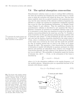 138 The interaction of atoms with radiation
7.6 The optical absorption cross-section
Monochromatic radiation causes an atom to undergo Rabi oscillations,
but when the transition has damping the atom settles down to a steady
state in which the excitation rate equals the decay rate. This has been
shown explicitly above for an optical transition with spontaneous emis-
sion, but the same reduction of the coherent evolution of quantum am-
plitudes to a simple rate equation for populations (amplitudes squared)
also occurs for other line-broadening mechanisms, e.g. Doppler broad-
ening (Chapter 8) and collisions. Thus the equilibrium situation for
monochromatic radiation is described by rate equations like those in
Einstein’s treatment of excitation by broadband radiation (eqns 1.25).
It is convenient to write these rate equations in terms of an optical ab-
sorption cross-section deﬁned in the usual way, as in Fig. 7.4. Consider a
beam of particles (in this case photons) passing through a medium with
N atoms per unit volume.38
A slab of thickness ∆z has N∆z atoms per
38
N represents the number density and
has dimensions of m−3, following the
usual convention in laser physics.
unit area and the fraction of particles absorbed by the target atoms is
Nσ∆z, where σ is deﬁned as the cross-section; Nσ∆z gives the fraction
of the target area covered by the atoms and this equals the probabil-
ity that an incident particle hits an atom in the target (as it passes
through the slab). The parameter σ that characterises the probability
of absorption is equally well deﬁnable in quantum mechanics (in which
photons and particles are delocalised, fuzzy objects) even though this
cross-section generally has little relation to the physical size of the ob-
ject (as we shall see). The probability of absorption equals the fraction
of intensity lost, ∆I/I = −Nσ∆z, so the attenuation of the beam is
described by
dI
dz
= −κ (ω) I = −Nσ(ω)I , (7.70)
where κ (ω) is the absorption coeﬃcient at the angular frequency ω of
the incident photons. Integration gives an exponential decrease of the
intensity with distance, namely
I (ω, z) = I (ω, 0) exp {−κ (ω) z} . (7.71)
Fig. 7.4 Atoms with number density
N distributed in a slab of thickness ∆z
absorb a fraction Nσ∆z of the inci-
dent beam intensity, where σ is deﬁned
as the cross-section (for absorption).
N∆z is the number of atoms per unit
area and σ represents the ‘target’ area
that each atom presents. We assume
that the motion of the target atoms
can be ignored (Doppler broadening is
treated in Exercise 7.9) and also that
atoms in the next layer (of thickness
δz) cannot ‘hide’ behind these atoms
(see Brooker 2003, Problem 3.26).
 