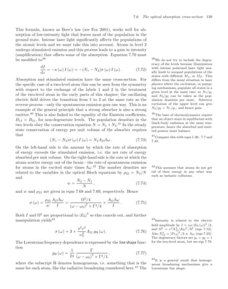 7.6 The optical absorption cross-section 139
This formula, known as Beer’s law (see Fox 2001), works well for ab-
sorption of low-intensity light that leaves most of the population in the
ground state. Intense laser light signiﬁcantly aﬀects the populations of
the atomic levels and we must take this into account. Atoms in level 2
undergo stimulated emission and this process leads to a gain in intensity
(ampliﬁcation) that oﬀsets some of the absorption. Equation 7.70 must
be modiﬁed to39 39
We do not try to include the degen-
eracy of the levels because illumination
with intense polarized laser light usu-
ally leads to unequal populations of the
states with diﬀerent MJ , or MF . This
diﬀers from the usual situation in laser
physics where the excitation, or pump-
ing mechanisms, populate all states in a
given level at the same rate, so N1/g1
and N2/g2 can be taken as the pop-
ulation densities per state. Selective
excitation of the upper level can give
N2/g2  N1/g1, and hence gain.
dI
dz
= −κ (ω) I (ω) = −(N1 − N2)σ (ω) I (ω) . (7.72)
Absorption and stimulated emission have the same cross-section. For
the speciﬁc case of a two-level atom this can be seen from the symmetry
with respect to the exchange of the labels 1 and 2 in the treatment
of the two-level atom in the early parts of this chapter; the oscillating
electric ﬁeld drives the transition from 1 to 2 at the same rate as the
reverse process—only the spontaneous emission goes one way. This is an
example of the general principle that a strong absorber is also a strong
emitter.40
This is also linked to the equality of the Einstein coeﬃcients, 40
The laws of thermodynamics require
that an object stays in equilibrium with
black-body radiation at the same tem-
perature, hence the absorbed and emit-
ted powers must balance.
B12 = B21, for non-degenerate levels. The population densities in the
two levels obey the conservation equation N = N1 +N2.41
In the steady
41
Compare this with eqns 1.26, 7.7 and
7.43.
state conservation of energy per unit volume of the absorber requires
that
(N1 − N2)σ (ω) I (ω) = N2A21ω . (7.73)
On the left-hand side is the amount by which the rate of absorption
of energy exceeds the stimulated emission, i.e. the net rate of energy
absorbed per unit volume. On the right-hand side is the rate at which the
atoms scatter energy out of the beam—the rate of spontaneous emission
for atoms in the excited state times ω.42
The number densities are 42
This assumes that atoms do not get
rid of their energy in any other way
such as inelastic collisions.
related to the variables in the optical Bloch equations by ρ22 = N2/N
and
w =
N2 − N1
N
, (7.74)
and w and ρ22 are given in eqns 7.68 and 7.69, respectively. Hence
σ (ω) =
ρ22
w
A21ω
I
=
Ω2
/4
(ω − ω0)2
+ Γ2/4
×
A21ω
I
. (7.75)
Both I and Ω2
are proportional to |E0|
2
so this cancels out, and further
manipulation yields43 43
Intensity is related to the electric
ﬁeld amplitude by I = 0c |E0 (ω)|2
/2,
and Ω2 = e2X2
12 |E0|2
/2 (eqn 7.12).
Also X2
12 = |D12|2
/3 ∝ A21 (eqn 7.23).
The degeneracy factors are g1 = g2 = 1
for the two-level atom, but see eqn 7.79.
σ (ω) = 3 ×
π2
c2
ω2
0
A21 gH (ω) . (7.76)
The Lorentzian frequency dependence is expressed by the line shape func-
tion
gH (ω) =
1
2π
Γ
(ω − ω0)
2
+ Γ2/4
, (7.77)
where the subscript H denotes homogeneous, i.e. something that is the
same for each atom, like the radiative broadening considered here.44
The
44
It is a general result that homoge-
neous broadening mechanisms give a
Lorentzian line shape.
 