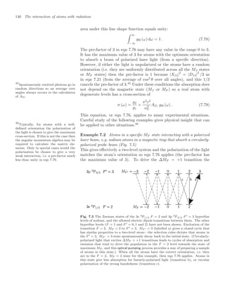 140 The interaction of atoms with radiation
area under this line shape function equals unity:
 ∞
−∞
gH (ω) dω = 1 . (7.78)
The pre-factor of 3 in eqn 7.76 may have any value in the range 0 to 3.
It has the maximum value of 3 for atoms with the optimum orientation
to absorb a beam of polarized laser light (from a speciﬁc direction).
However, if either the light is unpolarized or the atoms have a random
orientation (i.e. they are uniformly distributed across all the MJ states
or MF states) then the pre-factor is 1 because |X12|2
= |D12|2
/3 as
in eqn 7.21 (from the average of cos2
θ over all angles), and this 1/3
cancels the pre-factor of 3.45
Under these conditions the absorption does
45
Spontaneously emitted photons go in
random directions so an average over
angles always occurs in the calculation
of A21.
not depend on the magnetic state (MJ or MF ) so a real atom with
degenerate levels has a cross-section of
σ (ω) =
g2
g1
×
π2
c2
ω2
0
A21 gH (ω) . (7.79)
This equation, or eqn 7.76, applies to many experimental situations.
Careful study of the following examples gives physical insight that can
be applied to other situations.46
46
Typically, for atoms with a well-
deﬁned orientation the polarization of
the light is chosen to give the maximum
cross-section. If this is not the case then
the angular momentum algebra may be
required to calculate the matrix ele-
ments. Only in special cases would the
polarization be chosen to give a very
weak interaction, i.e. a pre-factor much
less than unity in eqn 7.76.
Example 7.2 Atoms in a speciﬁc MF state interacting with a polarized
laser beam, e.g. sodium atoms in a magnetic trap that absorb a circularly-
polarized probe beam (Fig. 7.5)
This gives eﬀectively a two-level system and the polarization of the light
matches the atom’s orientation so eqn 7.76 applies (the pre-factor has
the maximum value of 3). To drive the ∆MF = +1 transition the
a
b
c
Fig. 7.5 The Zeeman states of the 3s 2P1/2 F = 2 and 3p 2P3/2 F  = 3 hyperﬁne
levels of sodium, and the allowed electric dipole transitions between them. The other
hyperﬁne levels (F = 1 and F  = 0, 1 and 2) have not been shown. Excitation of the
transition F = 2, MF = 2 to F  = 3, MF  = 3 (labelled a) gives a closed cycle that
has similar properties to a two-level atom—the selection rules dictate that atoms in
the F  = 3, MF  = 3 state spontaneously decay back to the initial state. (Circularly-
polarized light that excites ∆MF = +1 transitions leads to cycles of absorption and
emission that tend to drive the population in the F = 2 level towards the state of
maximum MF , and this optical pumping process provides a way of preparing a sample
of atoms in this state.) When all the atoms have the correct orientation, i.e. they
are in the F = 2, MF = 2 state for this example, then eqn 7.76 applies. Atoms in
this state give less absorption for linearly-polarized light (transition b), or circular
polarization of the wrong handedness (transition c).
 