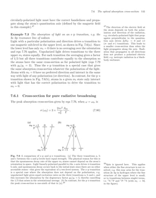 7.6 The optical absorption cross-section 141
circularly-polarized light must have the correct handedness and propa-
gate along the atom’s quantisation axis (deﬁned by the magnetic ﬁeld
in this example).47 47
The direction of the electric ﬁeld at
the atom depends on both the polar-
ization and direction of the radiation,
e.g. circularly-polarized light that prop-
agates perpendicular to the quantisa-
tion axis drives ∆MF = 0 and ±1
(π- and σ-) transitions. This leads to
a smaller cross-section than when the
light propagates along the axis. Radi-
ation that propagates in all directions
does not produce a polarized electric
ﬁeld, e.g. isotropic radiation in a black-
body enclosure.
Example 7.3 The absorption of light on an s–p transition, e.g. the
3s–3p resonance line of sodium
Light with a particular polarization and direction drives a transition to
one magnetic sub-level in the upper level, as shown in Fig. 7.6(a). Since
the lower level has only ml = 0 there is no averaging over the orientation
and eqn 7.76 applies. Unpolarized light drives transitions to the three
upper ml states equally. For each transition the averaging gives a factor
of 1/3 but all three transitions contribute equally to the absorption so
the atoms have the same cross-section as for polarized light (eqn 7.79
with g2/g1 = 3). Thus the s–p transition is a special case that gives
the same absorption cross-section whatever the polarization of the light.
Atoms with ml = 0 have no preferred direction and interact in the same
way with light of any polarization (or direction). In contrast, for the p–s
transition shown in Fig. 7.6(b), atoms in a given ml state only interact
with light that has the correct polarization to drive the transition to
ml = 0.
48
Spin is ignored here. This applies
when either the ﬁne structure is not re-
solved, e.g. this may arise for the tran-
sition 2s–3p in hydrogen where the ﬁne
structure of the upper level is small,
or to transitions between singlet terms,
i.e. 1S–1P and 1P–1S (with ml → Ml
in the ﬁgure).
7.6.1 Cross-section for pure radiative broadening
The peak absorption cross-section given by eqn 7.76, when ω = ω0, is
σ (ω0) = 3 ×
2πc2
ω2
0
A21
Γ
. (7.80)
s p
p s
a b c e f g
(a) (b)
Fig. 7.6 A comparison of s–p and p–s transitions. (a) The three transitions a, b
and c between the s and p levels have equal strength. The physical reason for this is
that the spontaneous decay rate of the upper ml states cannot depend on the atom’s
orientation in space. Light linearly-polarized parallel to the z-axis drives π-transition
b only, and spontaneous decay occurs back to the initial state since there are no other
accessible states—this gives the equivalent of a two-level system. The s–p transition
is a special case where the absorption does not depend on the polarization, e.g.
unpolarized light gives equal excitation rates on the three transitions a, b and c, and
this increases the absorption by the degeneracy factor g2/g1 = 3, thereby cancelling
the 1/3 that arises in the orientational average. (b) In contrast, for the p–s transition
the peak cross-section is one-ninth of that in (a).48
 