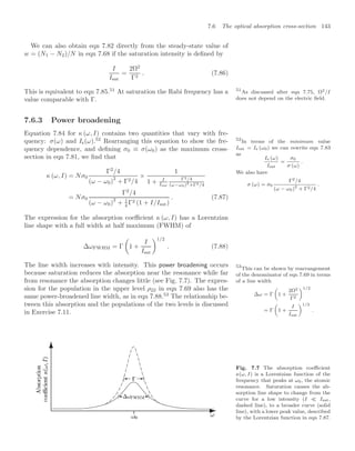7.6 The optical absorption cross-section 143
We can also obtain eqn 7.82 directly from the steady-state value of
w = (N1 − N2)/N in eqn 7.68 if the saturation intensity is deﬁned by
I
Isat
=
2Ω2
Γ2
. (7.86)
This is equivalent to eqn 7.85.51
At saturation the Rabi frequency has a 51
As discussed after eqn 7.75, Ω2/I
does not depend on the electric ﬁeld.
value comparable with Γ.
7.6.3 Power broadening
Equation 7.84 for κ (ω, I) contains two quantities that vary with fre-
quency: σ(ω) and Is(ω).52
Rearranging this equation to show the fre- 52
In terms of the minimum value
Isat = Is (ω0) we can rewrite eqn 7.83
as
Is (ω)
Isat
=
σ0
σ (ω)
.
We also have
σ (ω) = σ0
Γ2/4
(ω − ω0)2
+ Γ2/4
.
quency dependence, and deﬁning σ0 ≡ σ(ω0) as the maximum cross-
section in eqn 7.81, we ﬁnd that
κ (ω, I) = Nσ0
Γ2
/4
(ω − ω0)
2
+ Γ2/4
×
1
1 + I
Isat
Γ2/4
(ω−ω0)2
+Γ2/4
= Nσ0
Γ2
/4
(ω − ω0)
2
+ 1
4 Γ2 (1 + I/Isat)
. (7.87)
The expression for the absorption coeﬃcient κ (ω, I) has a Lorentzian
line shape with a full width at half maximum (FWHM) of
∆ωFWHM = Γ

1 +
I
Isat
1/2
. (7.88)
The line width increases with intensity. This power broadening occurs
because saturation reduces the absorption near the resonance while far
from resonance the absorption changes little (see Fig. 7.7). The expres-
sion for the population in the upper level ρ22 in eqn 7.69 also has the
same power-broadened line width, as in eqn 7.88.53
The relationship be-
53
This can be shown by rearrangement
of the denominator of eqn 7.69 in terms
of a line width
∆ω = Γ

1 +
2Ω2
Γ2
1/2
= Γ

1 +
I
Isat
1/2
.
tween this absorption and the populations of the two levels is discussed
in Exercise 7.11.
Fig. 7.7 The absorption coeﬃcient
κ(ω, I) is a Lorentzian function of the
frequency that peaks at ω0, the atomic
resonance. Saturation causes the ab-
sorption line shape to change from the
curve for a low intensity (I  Isat,
dashed line), to a broader curve (solid
line), with a lower peak value, described
by the Lorentzian function in eqn 7.87.
 