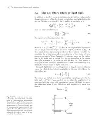 144 The interaction of atoms with radiation
7.7 The a.c. Stark eﬀect or light shift
In addition to its eﬀect on the populations, the perturbing radiation also
changes the energy of the levels and we calculate this light shift in this
section. We can write eqns 7.41 for %
c1 and %
c2 in matrix form as
i
d
dt

%
c1
%
c2

=

δ/2 Ω/2
Ω/2 −δ/2
 
%
c1
%
c2

. (7.89)
This has solutions of the form

%
c1
%
c2

=

a
b

e−iλt
. (7.90)
The equation for the eigenvalues λ is




δ/2 − λ Ω/2
Ω/2 −δ/2 − λ



 = λ2
−

δ
2
2
−

Ω
2
2
= 0 . (7.91)
Hence λ = ±

δ2
+ Ω2
1/2
/2. For Ω = 0 the unperturbed eigenvalues
are λ = ±δ/2, corresponding to two levels δ apart, as shown in Fig. 7.8.
This result of time-dependent perturbation theory closely resembles the
equations for a time-independent perturbation of two states with an
energy separation of δ (see Appendix A); the two states are the excited
state at E2 and a level at energy E1 + ω, corresponding to the ground
state plus a photon of the radiation ﬁeld, see Fig. 7.9. This system of
atom plus photon is called a ‘dressed atom’—see Cohen-Tannoudji et al.
(1992) for a much more in-depth treatment.
Normally light shifts are most important at large frequency detuning
where the eﬀect of absorption is negligible; in this case |δ|  Ω and the
eigenvalues are
λ  ±

δ
2
+
Ω2
4δ

. (7.92)
The states are shifted from their unperturbed eigenfrequencies by the
light shift ±Ω2
/4δ. From eqn 7.89 we see that the amplitude %
c1 is
associated with the state with unperturbed energy +δ/2 and lies above
the other state when δ  0. This state with amplitude %
c1 has a light
shift of
∆ωlight =
Ω2
4δ
. (7.93)
Fig. 7.8 The treatment of the inter-
action of a two-level atom with radi-
ation by time-dependent perturbation
theory leads to eqn 7.89, that looks sim-
ilar to a time-independent perturbation
(proportional to Ω) of two energy lev-
els with an energy separation of δ. The
light shift is the diﬀerence between the
unperturbed energies and energy eigen-
values of the system when it is per-
turbed by the radiation.
Unperturbed
Perturbed
Light
shift
 