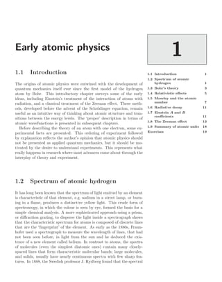 Early atomic physics
1
1.1 Introduction 1
1.2 Spectrum of atomic
hydrogen 1
1.3 Bohr’s theory 3
1.4 Relativistic eﬀects 5
1.5 Moseley and the atomic
number 7
1.6 Radiative decay 11
1.7 Einstein A and B
coeﬃcients 11
1.8 The Zeeman eﬀect 13
1.9 Summary of atomic units 18
Exercises 19
1.1 Introduction
The origins of atomic physics were entwined with the development of
quantum mechanics itself ever since the ﬁrst model of the hydrogen
atom by Bohr. This introductory chapter surveys some of the early
ideas, including Einstein’s treatment of the interaction of atoms with
radiation, and a classical treatment of the Zeeman eﬀect. These meth-
ods, developed before the advent of the Schrödinger equation, remain
useful as an intuitive way of thinking about atomic structure and tran-
sitions between the energy levels. The ‘proper’ description in terms of
atomic wavefunctions is presented in subsequent chapters.
Before describing the theory of an atom with one electron, some ex-
perimental facts are presented. This ordering of experiment followed
by explanation reﬂects the author’s opinion that atomic physics should
not be presented as applied quantum mechanics, but it should be mo-
tivated by the desire to understand experiments. This represents what
really happens in research where most advances come about through the
interplay of theory and experiment.
1.2 Spectrum of atomic hydrogen
It has long been known that the spectrum of light emitted by an element
is characteristic of that element, e.g. sodium in a street lamp, or burn-
ing in a ﬂame, produces a distinctive yellow light. This crude form of
spectroscopy, in which the colour is seen by eye, formed the basis for a
simple chemical analysis. A more sophisticated approach using a prism,
or diﬀraction grating, to disperse the light inside a spectrograph shows
that the characteristic spectrum for atoms is composed of discrete lines
that are the ‘ﬁngerprint’ of the element. As early as the 1880s, Fraun-
hofer used a spectrograph to measure the wavelength of lines, that had
not been seen before, in light from the sun and he deduced the exis-
tence of a new element called helium. In contrast to atoms, the spectra
of molecules (even the simplest diatomic ones) contain many closely-
spaced lines that form characteristic molecular bands; large molecules,
and solids, usually have nearly continuous spectra with few sharp fea-
tures. In 1888, the Swedish professor J. Rydberg found that the spectral
 