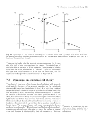7.8 Comment on semiclassical theory 145
(b)
(a) (c)
Fig. 7.9 Eigenenergies of a two-level atom interacting with an external electric ﬁeld. (a) and (b) show the a.c. Stark eﬀect
for negative and positive frequency detunings respectively, as a function of the Rabi frequency. (c) The d.c. Stark eﬀect as a
function of the applied ﬁeld strength.
This equation is also valid for negative frequency detuning δ  0 when
the light shift of this state decreases its energy. The dependence of
the light shift on the sign of δ has important consequences for dipole-
force traps for atoms, as described in Chapter 9. Figure 7.9 summarises
the light shift and shows the d.c. Stark shift for comparison, and the
eigenstates of the perturbation are discussed in Appendix A.
7.8 Comment on semiclassical theory
This chapter’s treatment of the interaction of radiation with atoms is
semiclassical—the energy of the atoms is quantised but the radiation is
not (since E0 cos ωt is a classical electric ﬁeld). It is individual two-level
atoms that absorb energy in lumps of ω from the radiation; neverthe-
less, the quantity I/ω is commonly referred to as the ﬂux of photons.
In addition to transitions between two bound quantum states of the
atom, this semiclassical theory can also describe photo-ionization where
light excites an electron from a bound state to an unbound state above
the ionization limit. In such a transition the atom suddenly becomes an
ion (plus a free electron) at a given time, like a quantum jump between
bound states. The average of many such jumps corresponds to the rate
predicted semiclassically.54
Photo-ionization of individual atoms closely
54
Similarly, in radioactivity the indi-
vidual nuclei decay randomly but a
large sample exhibits a smooth expo-
nential decay.
resembles the photoelectric eﬀect that occurs at the surface of a metal
with work function Φ illuminated by light of frequency ω. The sur-
 