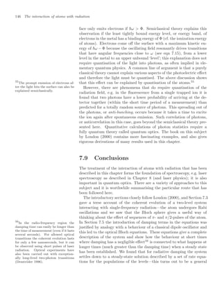 146 The interaction of atoms with radiation
face only emits electrons if ω  Φ. Semiclassical theory explains this
observation if the least tightly bound energy level, or energy band, of
electrons in the metal has a binding energy of Φ (cf. the ionization energy
of atoms). Electrons come oﬀ the surface with a maximum kinetic en-
ergy of ω − Φ because the oscillating ﬁeld resonantly drives transitions
that have angular frequencies close to ω (see eqn 7.15), from a lower
level in the metal to an upper unbound ‘level’; this explanation does not
require quantisation of the light into photons, as often implied in ele-
mentary quantum physics. A common line of argument is that a purely
classical theory cannot explain various aspects of the photoelectric eﬀect
and therefore the light must be quantised. The above discussion shows
that this eﬀect can be explained by quantisation of the atoms.55
55
The prompt emission of electrons af-
ter the light hits the surface can also be
explained semiclassically.
However, there are phenomena that do require quantisation of the
radiation ﬁeld, e.g. in the ﬂuorescence from a single trapped ion it is
found that two photons have a lower probability of arriving at the de-
tector together (within the short time period of a measurement) than
predicted for a totally random source of photons. This spreading out of
the photons, or anti-bunching, occurs because it takes a time to excite
the ion again after spontaneous emission. Such correlation of photons,
or anticorrelation in this case, goes beyond the semiclassical theory pre-
sented here. Quantitative calculations of photon statistics require a
fully quantum theory called quantum optics. The book on this subject
by Loudon (2000) contains more fascinating examples, and also gives
rigorous derivations of many results used in this chapter.
7.9 Conclusions
The treatment of the interaction of atoms with radiation that has been
described in this chapter forms the foundation of spectroscopy, e.g. laser
spectroscopy as described in Chapter 8 (and laser physics); it is also
important in quantum optics. There are a variety of approaches to this
subject and it is worthwhile summarising the particular route that has
been followed here.
The introductory sections closely follow Loudon (2000), and Section 7.3
gave a terse account of the coherent evolution of a two-level system
interacting with single-frequency radiation—the atom undergoes Rabi
oscillations and we saw that the Bloch sphere gives a useful way of
thinking about the eﬀect of sequences of π- and π/2-pulses of the atom.
In Section 7.5 the introduction of damping terms in the equations was
justiﬁed by analogy with a behaviour of a classical dipole oscillator and
this led to the optical Bloch equations. These equations give a complete
description of the system and show how the behaviour at short times
where damping has a negligible eﬀect56
is connected to what happens at
56
In the radio-frequency region the
damping time can easily be longer than
the time of measurement (even if it lasts
several seconds). For allowed optical
transitions the coherent evolution lasts
for only a few nanoseconds, but it can
be observed using short pulses of laser
radiation. Optical experiments have
also been carried out with exception-
ally long-lived two-photon transitions
(Demtröder 1996).
longer times (much greater than the damping time) when a steady state
has been established. We found that for radiative damping the system
settles down to a steady-state solution described by a set of rate equa-
tions for the populations of the levels—this turns out to be a general
 
