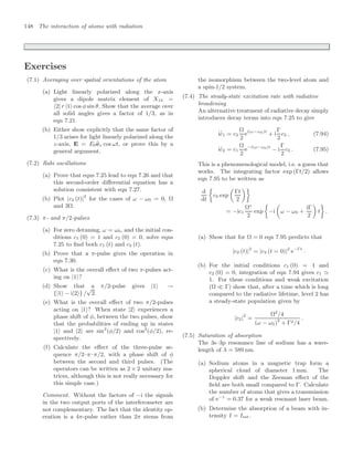 148 The interaction of atoms with radiation
Exercises
(7.1) Averaging over spatial orientations of the atom
(a) Light linearly polarized along the x-axis
gives a dipole matrix element of X12 =
2| r |1 cos φ sin θ. Show that the average over
all solid angles gives a factor of 1/3, as in
eqn 7.21.
(b) Either show explicitly that the same factor of
1/3 arises for light linearly polarized along the
z-axis, E = E0
ez cos ωt, or prove this by a
general argument.
(7.2) Rabi oscillations
(a) Prove that eqns 7.25 lead to eqn 7.26 and that
this second-order diﬀerential equation has a
solution consistent with eqn 7.27.
(b) Plot |c2 (t)|2
for the cases of ω − ω0 = 0, Ω
and 3Ω.
(7.3) π- and π/2-pulses
(a) For zero detuning, ω = ω0, and the initial con-
ditions c1 (0) = 1 and c2 (0) = 0, solve eqns
7.25 to ﬁnd both c1 (t) and c2 (t).
(b) Prove that a π-pulse gives the operation in
eqn 7.30.
(c) What is the overall eﬀect of two π-pulses act-
ing on |1?
(d) Show that a π/2-pulse gives |1 →
{|1 − i|2} /
√
2.
(e) What is the overall eﬀect of two π/2-pulses
acting on |1? When state |2 experiences a
phase shift of φ, between the two pulses, show
that the probabilities of ending up in states
|1 and |2 are sin2
(φ/2) and cos2
(φ/2), re-
spectively.
(f) Calculate the eﬀect of the three-pulse se-
quence π/2–π–π/2, with a phase shift of φ
between the second and third pulses. (The
operators can be written as 2 × 2 unitary ma-
trices, although this is not really necessary for
this simple case.)
Comment. Without the factors of −i the signals
in the two output ports of the interferometer are
not complementary. The fact that the identity op-
eration is a 4π-pulse rather than 2π stems from
the isomorphism between the two-level atom and
a spin-1/2 system.
(7.4) The steady-state excitation rate with radiative
broadening
An alternative treatment of radiative decay simply
introduces decay terms into eqn 7.25 to give
i
.
c1 = c2
Ω
2
ei(ω−ω0)t
+ i
Γ
2
c2 , (7.94)
i
.
c2 = c1
Ω
2
e−i(ω−ω0)t
− i
Γ
2
c2 . (7.95)
This is a phenomenological model, i.e. a guess that
works. The integrating factor exp (Γt/2) allows
eqn 7.95 to be written as
d
dt

c2 exp

Γt
2

= −ic1
Ω∗
2
exp

−i

ω − ω0 +
iΓ
2

t

.
(a) Show that for Ω = 0 eqn 7.95 predicts that
|c2 (t)|2
= |c2 (t = 0)|2
e−Γt
.
(b) For the initial conditions c1 (0) = 1 and
c2 (0) = 0, integration of eqn 7.94 gives c1 
1. For these conditions and weak excitation
(Ω  Γ) show that, after a time which is long
compared to the radiative lifetime, level 2 has
a steady-state population given by
|c2|2
=
Ω2
/4
(ω − ω0)2
+ Γ2/4
.
(7.5) Saturation of absorption
The 3s–3p resonance line of sodium has a wave-
length of λ = 589 nm.
(a) Sodium atoms in a magnetic trap form a
spherical cloud of diameter 1 mm. The
Doppler shift and the Zeeman eﬀect of the
ﬁeld are both small compared to Γ. Calculate
the number of atoms that gives a transmission
of e−1
= 0.37 for a weak resonant laser beam.
(b) Determine the absorption of a beam with in-
tensity I = Isat.
 