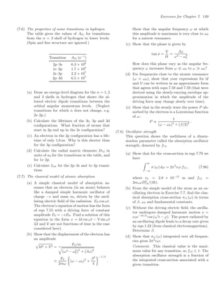 Exercises for Chapter 7 149
(7.6) The properties of some transitions in hydrogen
The table gives the values of A21 for transitions
from the n = 3 shell of hydrogen to lower levels.
(Spin and ﬁne structure are ignored.)
Transition A21 (s−1
)
2p–3s 6.3 × 106
1s–3p 1.7 × 108
2s–3p 2.2 × 107
2p–3d 6.5 × 107
(a) Draw an energy-level diagram for the n = 1, 2
and 3 shells in hydrogen that shows the al-
lowed electric dipole transitions between the
orbital angular momentum levels. (Neglect
transitions for which n does not change, e.g.
2s–2p.)
(b) Calculate the lifetimes of the 3s, 3p and 3d
conﬁgurations. What fraction of atoms that
start in 3p end up in the 2s conﬁguration?
(c) An electron in the 2p conﬁguration has a life-
time of only 1.6 ns. Why is this shorter than
for the 3p conﬁguration?
(d) Calculate the radial matrix elements D12 in
units of a0 for the transitions in the table, and
for 1s–2p.
(e) Calculate Isat for the 2p–3s and 1s–3p transi-
tions.
(7.7) The classical model of atomic absorption
(a) A simple classical model of absorption as-
sumes that an electron (in an atom) behaves
like a damped simple harmonic oscillator of
charge −e and mass me driven by the oscil-
lating electric ﬁeld of the radiation: E0 cos ωt.
The electron’s equation of motion has the form
of eqn 7.55 with a driving force of constant
amplitude F0 = −eE0. Find a solution of this
equation in the form x = U cos ωt − V sin ωt
(U and V are not functions of time in the case
considered here).
(b) Show that the displacement of the electron has
an amplitude

U2 + V2 =
F0/m
0
(ω2 − ω2
0)2
+ (βω)2

F0
2mω

(ω − ω0)2
+
β2
4
−1/2
.
Show that the angular frequency ω at which
this amplitude is maximum is very close to ω0
for a narrow resonance.
(c) Show that the phase is given by
tan φ =
V
U
=
βω
ω2 − ω2
0
.
How does this phase vary as the angular fre-
quency ω increases from ω  ω0 to ω ω0?
(d) For frequencies close to the atomic resonance
(ω  ω0), show that your expressions for U
and V can be written in an approximate form
that agrees with eqns 7.58 and 7.59 (that were
derived using the slowly-varying envelope ap-
proximation in which the amplitude of the
driving force may change slowly over time).
(e) Show that in the steady state the power P ab-
sorbed by the electron is a Lorentzian function
of ω:
P ∝
1
(ω − ω0)2
+ (β/2)2 .
(7.8) Oscillator strength
This question shows the usefulness of a dimen-
sionless parameter called the absorption oscillator
strength, denoted by f12.
(a) Show that for the cross-section in eqn 7.79 we
have
 ∞
−∞
σ (ω) dω = 2π2
r0c f12 , (7.96)
where r0 = 2.8 × 10−15
m and f12 =
2meωD2
12/(3).
(b) From the simple model of the atom as an os-
cillating electron in Exercise 7.7, ﬁnd the clas-
sical absorption cross-section σcl (ω) in terms
of β, ω0 and fundamental constants.
(c) Without the driving electric ﬁeld, the oscilla-
tor undergoes damped harmonic motion x =
x0e−βt/2
cos (ω
t − ϕ). The power radiated by
an oscillating dipole leads to a decay rate given
by eqn 1.23 (from classical electromagnetism).
Determine β.
(d) Show that σcl (ω) integrated over all frequen-
cies gives 2π2
r0c.
Comment. This classical value is the maxi-
mum value for any transition, so f12 ⩽ 1. The
absorption oscillator strength is a fraction of
the integrated cross-section associated with a
given transition.
 