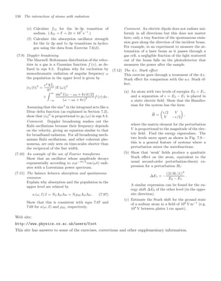 150 The interaction of atoms with radiation
(e) Calculate f12 for the 3s–3p transition of
sodium. (A21 = Γ = 2π × 107
s−1
.)
(f) Calculate the absorption oscillator strength
for the 1s–2p and 1s–3p transitions in hydro-
gen using the data from Exercise 7.6(d).
(7.9) Doppler broadening
The Maxwell–Boltzmann distribution of the veloc-
ities in a gas is a Gaussian function f (v), as de-
ﬁned in eqn 8.3. Explain why for excitation by
monochromatic radiation of angular frequency ω
the population in the upper level is given by
|c2 (t)|2
=
e2
X2
12
2
|E (ω)|2
×
 ∞
−∞
sin2
{(ω − ω0 + kv)t/2}
(ω − ω0 + kv)2 f (v) dv .
Assuming that the sinc2
in the integrand acts like a
Dirac delta function (as explained in Section 7.2),
show that |c2|2
is proportional to gD (ω) in eqn 8.4.
Comment. Doppler broadening washes out the
Rabi oscillations because their frequency depends
on the velocity, giving an equation similar to that
for broadband radiation. For all broadening mech-
anisms Rabi oscillations, and other coherent phe-
nomena, are only seen on time-scales shorter than
the reciprocal of the line width.
(7.10) An example of the use of Fourier transforms
Show that an oscillator whose amplitude decays
exponentially according to x0e−βt/2
cos (ωt) radi-
ates with a Lorentzian power spectrum.
(7.11) The balance between absorption and spontaneous
emission
Explain why absorption and the population in the
upper level are related by
κ (ω, I) I = N2A21ω = Nρ22A21ω . (7.97)
Show that this is consistent with eqns 7.87 and
7.69 for κ(ω, I) and ρ22, respectively.
Comment. An electric dipole does not radiate uni-
formly in all directions but this does not matter
here; only a tiny fraction of the spontaneous emis-
sion goes along the direction of the incident beam.
For example, in an experiment to measure the at-
tenuation of a laser beam as it passes through a
gas cell, a negligible fraction of the light scattered
out of the beam falls on the photodetector that
measures the power after the sample.
(7.12) The d.c. Stark eﬀect
This exercise goes through a treatment of the d.c.
Stark eﬀect for comparison with the a.c. Stark ef-
fect.
(a) An atom with two levels of energies E2  E1,
and a separation of  = E2 − E1 is placed in
a static electric ﬁeld. Show that the Hamilto-
nian for the system has the form

H =

/2 V
V −/2

,
where the matrix element for the perturbation
V is proportional to the magnitude of the elec-
tric ﬁeld. Find the energy eigenvalues. The
two levels move apart as shown in Fig. 7.9—
this is a general feature of systems where a
perturbation mixes the wavefunctions.
(b) Show that ‘weak’ ﬁelds produce a quadratic
Stark eﬀect on the atom, equivalent to the
usual second-order perturbation-theory ex-
pression for a perturbation HI:
∆E1 = −
|2| HI |1|2
E2 − E1
.
A similar expression can be found for the en-
ergy shift ∆E2 of the other level (in the oppo-
site direction).
(c) Estimate the Stark shift for the ground state
of a sodium atom in a ﬁeld of 106
V m−1
(e.g.
104
V between plates 1 cm apart).
Web site:
http://www.physics.ox.ac.uk/users/foot
This site has answers to some of the exercises, corrections and other supplementary information.
 