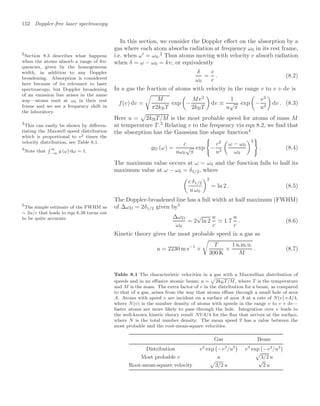 152 Doppler-free laser spectroscopy
In this section, we consider the Doppler eﬀect on the absorption by a
gas where each atom absorbs radiation at frequency ω0 in its rest frame,
i.e. when ω
= ω0.2
Thus atoms moving with velocity v absorb radiation
2
Section 8.3 describes what happens
when the atoms absorb a range of fre-
quencies, given by the homogeneous
width, in addition to any Doppler
broadening. Absorption is considered
here because of its relevance to laser
spectroscopy, but Doppler broadening
of an emission line arises in the same
way—atoms emit at ω0 in their rest
frame and we see a frequency shift in
the laboratory.
when δ = ω − ω0 = kv, or equivalently
δ
ω0
=
v
c
. (8.2)
In a gas the fraction of atoms with velocity in the range v to v + dv is
f(v) dv =

M
π2kBT
exp

−
Mv2
2kBT

dv ≡
1
u
√
π
exp

−
v2
u2

dv . (8.3)
Here u =

2kBT/M is the most probable speed for atoms of mass M
at temperature T .3
Relating v to the frequency via eqn 8.2, we ﬁnd that
3
This can easily be shown by diﬀeren-
tiating the Maxwell speed distribution
which is proportional to v2 times the
velocity distribution, see Table 8.1.
the absorption has the Gaussian line shape function4
4
Note that
 ∞
−∞
g (ω) dω = 1.
gD (ω) =
c
uω0
√
π
exp

−
c2
u2

ω − ω0
ω0
2
. (8.4)
The maximum value occurs at ω = ω0 and the function falls to half its
maximum value at ω − ω0 = δ1/2, where

c δ1/2
u ω0
2
= ln 2 . (8.5)
The Doppler-broadened line has a full width at half maximum (FWHM)
of ∆ωD = 2δ1/2 given by5
5
The simple estimate of the FWHM as
∼ 2u/c that leads to eqn 6.38 turns out
to be quite accurate. ∆ωD
ω0
= 2
√
ln 2
u
c
 1.7
u
c
. (8.6)
Kinetic theory gives the most probable speed in a gas as
u = 2230 m s−1
×

T
300 K
×
1 a.m.u.
M
. (8.7)
Table 8.1 The characteristic velocities in a gas with a Maxwellian distribution of
speeds and in an eﬀusive atomic beam; u =

2kBT/M, where T is the temperature
and M is the mass. The extra factor of v in the distribution for a beam, as compared
to that of a gas, arises from the way that atoms eﬀuse through a small hole of area
A. Atoms with speed v are incident on a surface of area A at a rate of N(v) vA/4,
where N(v) is the number density of atoms with speeds in the range v to v + dv—
faster atoms are more likely to pass through the hole. Integration over v leads to
the well-known kinetic theory result NvA/4 for the ﬂux that arrives at the surface,
where N is the total number density. The mean speed v has a value between the
most probable and the root-mean-square velocities.
Gas Beam
Distribution v2
exp

−v2
/u2

v3
exp

−v2
/u2

Most probable v u

3/2 u
Root-mean-square velocity

3/2 u
√
2 u
 